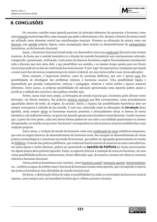 MARCELO MELLO -
Apostila de Harmonia (2014)
121
8. CONCLUSÕES
Os conceitos contidos nesta Apostila partiram do princípio elementar de apresentar a harmonia como
uma sensação musical específica; uma sensação que pode (e efetivamente o fez, durante a história da música tonal)
ser utilizada como elemento central nas manifestações musicais. Primeiro na afirmação da música como um
discurso com sentido próprio; depois, como manipulação deste sentido no desenvolvimento de ambiguidades
harmônicas, ou da harmonia funcional.
Assim, a harmonia funcional (tonal) tende a se desenvolver como uma explicação discursiva dos eventos
musicais, de forma que o sentido harmônico (e a direção do caminho harmônico) seja continuamente reiterado,
enriquecido, questionado, reafirmado. Cada ponto do discurso harmônico explica funcionalmente (tonalmente)
todo o discurso que veio antes dele, e que possibilitou seu sentido; e ao mesmo tempo aponta para um futuro
musical que pode ser ou não ser confirmado harmonicamente. É este “jogo” de expectativas e resoluções que impele
a maior parte das estruturas composicionais da música ocidental, em seus vários estilos e suas várias aplicações.
Neste contexto, é importante lembrar, antes da conclusão definitiva, que esta é apenas uma das
possibilidades de abordagem dos problemas relativos à harmonia musical. Uma possibilidade legada e
desenvolvida por grandes compositores, teóricos e pedagogos, relativos a vários estilos e épocas musicais
diferentes. Entre outras, as próprias possibilidades de aplicação apresentadas nesta Apostila podem ajudar a
justificar a validade dos conceitos e das análises contidas aqui.
Porém, numa visão mais ampla, as formações de sentido musical que a harmonia pode oferecer serão
derivadas, em última instância, das próprias práticas musicais que lhes correspondam, como procedimentos
aguardados dentro do estilo, da origem, da ocasião. Assim, a riqueza das possibilidades harmônicas deve ser
sempre contraposta à validade do seu sentido. E com isso, reiterando então as afirmações da Introdução desta
Apostila, serão sempre várias as harmonias musicais possíveis; e principalmente várias as formas de teoria
harmônica ede análise harmônica, às quais esta Apostila apenas tenta introduzir resumidamente. Epode-se prever
que, a partir de certo ponto, cada uma destas formas poderá ter seu valor e sua validade questionados ou mesmo
ultrapassados, na medida em que estas “harmonias” correspondam ou não às práticas musicais estabelecidas e suas
tradições próprias.
Entre outras, a tradição do estudo da harmonia como uma combinação de vozes melódicas justapostas,
que está na origem histórica do desenvolvimento da harmonia tonal, deu margem ao desenvolvimento de várias
práticas terminológicas e conceituais no estudo da harmonia, que podem ser agrupadas genericamente no estudo
da Polifonia. O estudo das práticas polifônicas, que evoluíram historicamente de maneiras às vezes contraditórias,
em várias épocas e estilos distintos, poderá ser apresentado na Apostila de Polifonia (já citada anteriormente
em alguns pontos desta presente Apostila). Então, os aspectos relativos à condução de vozes em harmonia, em suas
várias possibilidades teóricas e institucionais, foram obliterados aqui, de maneira a manter em relevo os conceitos
relativos à harmonia funcional.
Outras práticas harmônicas mais recentes, como harmonia atonal, harmonia quartal, microtonalismo,
etc., também escapam do âmbito tonal e funcional da harmonia tratada nesta Apostila, que corresponde à maioria
das práticas harmônicas mais difundidas do mundo musical atual.
No limite, a delimitação última de todas as possibilidades (ou todas as motivações) da harmonia musical
repousa, como sempre será, no insondável mistério que é a Música perante o homem.
 