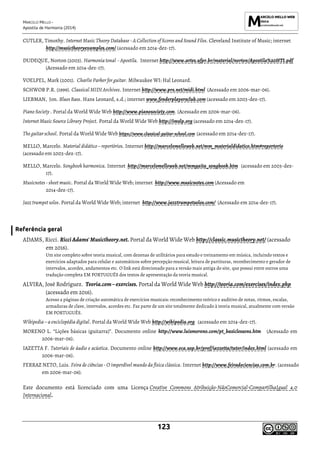 MARCELO MELLO -
Apostila de Harmonia (2014)
123
CUTLER, Timothy. Internet Music Theory Database - A Collection of Scores and Sound Files. Cleveland Institute of Music; internet
http://musictheoryexamples.com/ (acessado em 2014-dez-17).
DUDEQUE, Norton (2003). Harmonia tonal - Apostila. Internet http://www.artes.ufpr.br/material/norton/Apostila%20HTI.pdf
(Acessado em 2014-dez-17).
VOELPEL, Mark (2001). Charlie Parker for guitar. Milwaukee WI: Hal Leonard.
SCHWOB P.R. (1999). Classical MIDI Archives. Internet http://www.prs.net/midi.html (Acessado em 2006-mar-06).
LIEBMAN, Jon. Blues Bass. Hans Leonard, s.d.; internet www.fenderplayersclub.com (acessado em 2003-dez-17).
Piano Society . Portal da World Wide Web http://www.pianosociety.com. (Acessado em 2006-mar-06).
Internet Music Source Library Project. Portal da World Wide Web http://imslp.org (acessado em 2014-dez-17).
The guitar school. Portal da World Wide Web https://www.classical-guitar-school.com (acessado em 2014-dez-17).
MELLO, Marcelo. Material didático – repertórios. Internet http://marcelomelloweb.net/mm_materialdidatico.htm#repertorio
(acessado em 2003-dez-17).
MELLO, Marcelo. Songbook harmonica. Internet http://marcelomelloweb.net/mmgaita_songbook.htm (acessado em 2003-dez-
17).
Musicnotes - sheet music. Portal da World Wide Web; internet http://www.musicnotes.com (Acessado em
2014-dez-17).
Jazz trumpet solos. Portal da World Wide Web; internet http://www.jazztrumpetsolos.com/ (Acessado em 2014-dez-17).
Referência geral
ADAMS, Ricci. RicciAdams'Musictheory.net. Portal da World Wide Web http://classic.musictheory.net/ (acessado
em 2016).
Um site completo sobre teoria musical, com dezenas de utilitários para estudo e treinamento em música, incluindo textos e
exercícios adaptados para celular e automáticos sobre percepção musical, leitura de partituras, reconhecimento e gerador de
intervalos, acordes, andamentos etc. O link está direcionado para a versão mais antiga do site, que possui entre outros uma
tradução completa EM PORTUGUÊS dos textos de apresentação da teoria musical.
ALVIRA, José Rodríguez. Teoria.com–exercises. Portal da World Wide Web http://teoria.com/exercises/index.php
(acessado em 2016).
Acesso a páginas de criação automática de exercícios musicais: reconhecimento teórico e auditivo de notas, ritmos, escalas,
armaduras de clave, intervalos, acordes etc. Faz parte de um site totalmente dedicado à teoria musical, atualmente com versão
EM PORTUGUÊS.
Wikipedia – a enciclopédia digital. Portal da World Wide Web http://wikipedia.org (acessado em 2014-dez-17).
MORENO L. “Lições básicas (guitarra)”. Documento online http://www.luismoreno.com/pt_basiclessons.htm (Acessado em
2006-mar-06).
IAZETTA F. Tutoriais de áudio e acústica. Documento online http://www.eca.usp.br/prof/iazzetta/tutor/index.html (acessado em
2006-mar-06).
FERRAZ NETO, Luis. Feira de ciências - O imperdível mundo da física clássica. Internet http://www.feiradeciencias.com.br. (acessado
em 2006-mar-06).
Este documento está licenciado com uma Licença Creative Commons Atribuição-NãoComercial-CompartilhaIgual 4.0
Internacional.
 