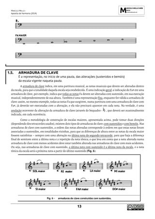 MARCELO MELLO -
Apostila de Harmonia (2014)
13
1.5. ARMADURA DE CLAVE
É a representação, no início de uma pauta, das alterações (sustenidos e bemóis)
da escala vigente naquela pauta.
A armadura de clave indica, em uma partitura musical, as notas musicais que devem ser alteradas dentro
da escala, para que a tonalidade daquela escala seja estabelecida. É uma indicação geral: a indicação do Fa# em uma
armadura de clave, por exemplo, indica que todas as notas Fa devem ser alteradas com sustenido, em sua execução
musical, independentemente de sua altura. Também é uma representação fixa, enquanto for válida a armadura de
clave: assim, no mesmo exemplo, todas as notas Fa que surgirem, numa partitura com uma armadura de clave com
Fa#, já deverão ser executadas com a alteração, e ela não precisará aparecer em cada nota. Na verdade, é uma
anulação ocorrente da alteração da armadura de clave (através do bequadro - ) , que deverá ser ocasionalmente
indicada, em cada ocorrência.
Como a metodologia de construção de escalas maiores, apresentada acima, pode tomar duas direções
(dependendo dos tetracordes usados), existem dois tipos de armaduras de clave: com sustenidos e com bemóis. Nas
armaduras de clave com sustenidos, a ordem das notas alteradas corresponde à ordem em que estas notas foram
associadas a sustenidos, em tonalidades vizinhas, para que as diferenças de altura entre as notas da escala maior
fossem satisfeitas – sempre com uma alteração na última nota do segundo tetracorde, para que haja a diferença
final de semitom entre a última nota e a repetição da nota tônica; o que leva em conta que a nota alterada numa
armadura de clave com menos acidentes deve estar também alterada nas armaduras de clave com mais acidentes.
Ou seja, nas armaduras de clave com sustenido, a última nota com sustenido é a última nota da escala, e a nota
tônica da escala será a próxima nota a partir do último sustenido (Fig. 6):
armaduras de clave construídas com sustenidos.
 
