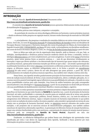 MARCELO MELLO -
Apostila de Harmonia (2014)
2
INTRODUÇÃO
MELLO, Marcelo. Apostiladeharmoniafuncional. Documento online
http://www.marcelomelloweb.net/mmharmonia_apostila.htm.
O conteúdo desta Apostila de harmonia funcional procura apresentar didaticamente minha visão pessoal
de manifestações da harmonia em música:
- de minhas práticas como intérprete, compositor e arranjador;
- da assimilação de conceitos em várias abordagens diferentes em harmonia e outros princípios musicais
-- donde se sobressai minha pesquisa em cognição musical, durante minha dissertação de mestrado na UNICAMP
(2003)
- e, principalmente, das pesquisas e resultados de conteúdos didáticos em vários cursos que lecionei em
música. Entre eles, no curso de Harmonia Avançada do I Festival de Música de Ourinhos (2004); nas disciplinas de
Percepção Musical, Contraponto e Harmonia Avançada dos cursos de graduação em Música da Universidade do
Sagrado Coração (USC / UNISAGRADO), em Bauru SP (2005-2008), e principalmente em disciplinas semelhantes,
dos cursos de técnico em música (Regência, Canto, etc.) da Etec de Ourinhos (Centro Paula Souza) a partir de 2009.
Entre as idéias que estão por trás da organização desta Apostila, pode-se destacar a de que, hoje, as
múltiplas, interdependentes e dinâmicas práticas musicais modernas devem dar forma a conteúdos, teorias e
ideologias diferentes entre si, por vezes complementares, por vezes antagônicas. E assim serão várias as harmonias
possíveis, quase tantas quantas forem as possíveis músicas; e -- mais do que determinar ortodoxamente as
instruções e regras que devem satisfazer a um determinado tipo de harmonia (que quase sempre são relevantes,
nas práticas musicais, apenas pelas numerosas exceções que devem se opor a elas) -- um estudo e apresentação das
manifestações harmônicas deve tentar relacionar coerentemente as diferentes práticas harmônicas (as diferentes
origens, as diferentes regras, as diferentes ambiguidades) entre si, de forma a permitir um entendimento
conceitual de cada termo e prática, dentro de um todo abrangente que possa permitir, a partir daí, não só
aprofundamentos em tradições de práticas musicais específicas, mas também inter-relações criativas entre elas.
Dessa forma, esta Apostila introduz gradativamente princípios de funcionamento harmônico em vários
níveis da tradição musical ocidental, de forma a mais conceitual (explicativa, aberta a múltiplas aplicações, etc.) e
a menos coercitiva possível (restringindo regras inflexíveis às suas possibilidades de realização, e levando em conta
outras possibilidades criativas para cada conteúdo). Uma forma de análise harmônica que pode corresponder
conceitualmente a esta abordagem é a harmonia funcional, a partir da sua proposição no século XIX por RIEMANN
e de suas possibilidades de desdobramento conceitual, filosófico e mesmo psicológico, cognitivo.
Procura-se então apresentar resumidamente conceitos primários e depois discussões e práticas musicais
específicas em harmonia (os que estão listados no Sumário da Apostila); isso, a partir de princípios da harmonia
funcional, até onde a profundidade e a extensão do conceito possa ser ampliada antes de se tornar uma questão
"extra"-harmônica (de ritmo, orquestração, polifonia, formal, histórica, estética, etc.). Ao invés de enfatizar os
antagonismos entre diferentes sistemas, regras e notações musicais em harmonia (especialmente os que podem
ocorrer entre as tradições da música erudita e da música popular), cada conteúdo é apresentado em termos de uma
relação com os princípios de harmonia funcional. Assim, os repertórios musicais relevantes são usados como
exemplos, e são propostos não só exercícios técnicos de desenvolvimento pedagógico, mas também análises
conceituais de repertórios selecionados específicos. A apresentação de diferentes formas de notação harmônicas,
requer uma mínima familiaridade prévia com partituras; a apresentação do sistema de notação musical (pautas e
partituras) pode ser conseguida na Apostila de Teoria Musical, disponível em meu site
(http://marcelomelloweb.net/mmteoria_apostila.htm).
Finalmente, as referências bibliográficas que podem basear esta abordagem são apresentadas como
classificadas por tema e uso dentro da organização desta Apostila, facilitando a busca posterior por mais
informações em práticas musicais específicas.
 