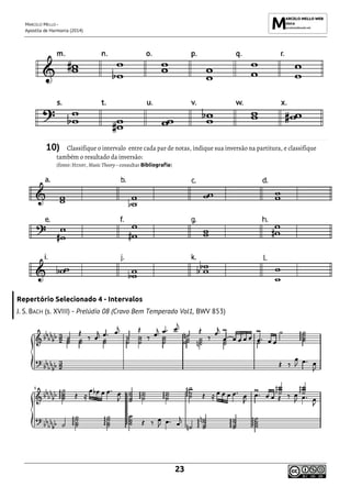 MARCELO MELLO -
Apostila de Harmonia (2014)
23
10) Classifique o intervalo entre cada par de notas, indique sua inversão na partitura, e classifique
também o resultado da inversão:
(fonte: HENRY, Music Theory – consultar Bibliografia)
Repertório Selecionado 4 - Intervalos
J. S. BACH (s. XVIII) - Prelúdio 08 (Cravo Bem Temperado Vol1, BWV 853)
 