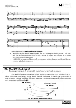 MARCELO MELLO -
Apostila de Harmonia (2014)
25
Considere a partitura do Repertório Selecionado 4:
• Levando em conta os acidentes da armadura de clave, determine os intervalos melódicos e a direção de
cada intervalo (ascendente ou descendente) entre as notas da melodia principal (clave de sol, hastes
para cima) entre os compassos 1 e 8.
• DISCUSSÃO: em que pontos há padrões de repetição entre os intervalos assim considerados? Em que
pontos há variações destes padrões?
1.10. TRANSPOSIÇÃO musical
É a passagem completa de um conteúdo musical de uma tonalidade para outra.
O processo detransposição éum exemplo bastanteevidenteda subordinação ao funcionamento da escala.
Assim, mantendo-se a equivalência entre as relações das notas musicais das escalas (ou seja, uma equivalência
entre os mesmos graus das tonalidades diferentes), mantêm-se a mesma estrutura musical (melodia, harmonia
etc.), mas em outra tonalidade (Fig. 18):
Exemplo de transposição musical.
 