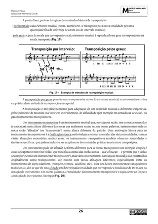 MARCELO MELLO -
Apostila de Harmonia (2014)
26
A partir disso, pode-se imaginar dois métodos básicos de transposição:
- por intervalo: cada elemento musical (notas, acordes etc.) é transposto para outra tonalidade por uma
quantidade fixa de diferença de altura (ou de intervalo musical);
- pelo grau: o grau da escala que corresponde a cada elemento musical é reproduzido no grau correspondente na
escala transposta (Fig. 19):
Transposição por intervalo: Transposição pelos graus:
Exemplo de métodos de transposição musical.
A transposição por graus permite uma compreensão maior da estrutura musical; eu recomendo o treino
e a prática deste método de transposição em especial.
A transposição é útil principalmente para adaptação de um conteúdo musical a diferentes exigências,
principalmente de tessitura (na voz e em instrumentos), de dificuldade (por exemplo em armaduras de clave), ou
para instrumentos transpositores.
Um instrumento transpositor é um instrumento musical que, por alguma razão, tem as notas nomeadas
(e anotadas) numa altura diferente das notas que realmente soam; ou, em outras palavras, instrumentos onde as
notas estão "afinadas" (ou “transpostas”) numa altura diferente da padrão. Uma motivação básica para os
instrumentos transpositores é a facilitação técnica preferível para se tocar as escalas das várias tonalidades, com as
várias alterações necessárias; muitas vezes, os instrumentos transpositores também oferecem sonoridades e
timbres específicos, que podem inclusive ser exigidos em determinadas práticas musicais ou composições.
Um instrumento pode ser afinado de forma diferente para se tornar transpositor (um exemplo simples é
o uso de capotasto móvel no violão, que modifica as notas das cordas soltas – sua "afinação" – e permite que o violão
se comporte como um instrumento "transpositor"), mas vários instrumentos da tradição musical já são construídos
originalmente como transpositores, até mesmo com várias afinações diferentes; especialmente entre os
instrumentos de sopro (clarinete, trompete, trompa, saxofone, etc.). Para um destes instrumentos transpositores
tradicionais, diz-se que ele está afinado em determinada tonalidade que corresponde à tonalidade de Do maior na
notação do instrumento. Em outras palavras, a "tonalidade" do instrumento transpositor é o equivalente ao Do para
a notação do instrumento. Exemplo (Fig. 20):
 