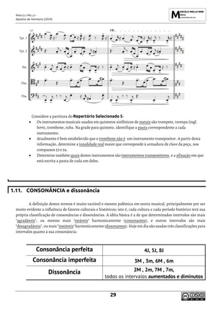 MARCELO MELLO -
Apostila de Harmonia (2014)
29
Considere a partitura do Repertório Selecionado 5:
• Os instrumentos musicais usados em quintetos sinfônicos de metais são trompete, trompa (ingl.
horn), trombone, tuba. Na grade para quinteto, identifique a pauta correspondente a cada
instrumento.
• Atualmente é bem estabelecido que o trombone não é um instrumento transpositor. A partir desta
informação, determine a tonalidade real maior que corresponde à armadura de clave da peça, nos
compassos 53 e 54.
• Determine também quais destes instrumentos são instrumentos transpositores, e a afinação em que
está escrita a pauta de cada um deles.
1.11. CONSONÂNCIA e dissonância
A definição destes termos é muito variável e mesmo polêmica em teoria musical, principalmente por ser
muito evidente a influência de fatores culturais e históricos; isto é, cada cultura e cada período histórico terá sua
própria classificação de consonâncias e dissonâncias. A idéia básica é a de que determinados intervalos são mais
"agradáveis", ou mesmo mais "estáveis" harmonicamente (consonantes), e outros intervalos são mais
"desagradáveis", ou mais "instáveis" harmonicamente(dissonantes). Hoje em dia são usadas três classificações para
intervalos quanto à sua consonância:
Consonância perfeita 4J, 5J, 8J
Consonância imperfeita 3M , 3m, 6M , 6m
Dissonância 2M , 2m, 7M , 7m,
todos os intervalos aumentados e diminutos
 