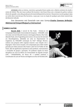 MARCELO MELLO -
Apostila de Harmonia (2014)
3
ATENÇÃO: todas as músicas, exercícios e gravações foram usadas com o objetivo exclusivo de estudo e
ensino de música. Elas não visam nenhum fim lucrativo e não foram feitas com a intenção de quebrar nenhum
direito de copyright, como aliás grandepartedomaterialdisponívelna internet. Desautorizoo uso dequalquer cópia
ou trecho deste material para fins lucrativos, e peço que o uso ou citação de qualquer parte deste material seja
devidamente indicado.
Este documento está licenciado com uma Licença Creative Commons Atribuição-
NãoComercial-CompartilhaIgual4.0 Internacional.
SOBRE O AUTOR
Marcelo Mello é natural de São Paulo. Formou-se em
Composição Musical pela Universidade de Campinas - UNICAMP, onde
teve aulas com José Eduardo Gramani, José Augusto Mannis, Niza Tank,
Almeida Prado, Lívio Tragtenberg entre outros. Em sua tese de mestrado
em Neurolingüística, defendida em 2003 no Departamento de
Lingüística da UNICAMP (orientação da Prof.ª Edwiges Morato),
realizou uma pesquisa sobre cognição musical e suas relações com a
linguagem. Entre outras atuações, teve composições para violão erudito
gravadas por Gilson Antunes (São Paulo) e pelo Trio de Violões de São
Paulo, além de significativa experiência como professor, instrumentista
e arranjador de grupos e gravações. Foi professor regular de várias
disciplinas do curso de Música da Universidade do Sagrado Coração
(USC / UNISAGRADO), em Bauru SP, e também professor e
Coordenador do curso de Técnico em Regência na Etec de Ourinhos (SP).
 