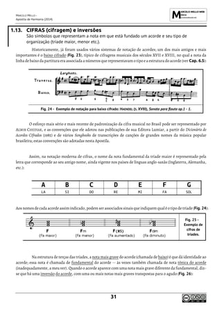MARCELO MELLO -
Apostila de Harmonia (2014)
31
1.13. CIFRAS (cifragem) e inversões
São símbolos que representam a nota em que está fundado um acorde e seu tipo de
organização (tríade maior, menor etc.).
Historicamente, já foram usados vários sistemas de notação de acordes; um dos mais antigos e mais
importantes é o baixo cifrado (Fig. 23), típico de cifragens musicais dos séculos XVII e XVIII, no qual a nota da
linha debaixo da partituraera associada a números que representavam o tipo ea estrutura do acorde (ver Cap. 6.5):
Exemplo de notação para baixo cifrado: HAENDEL (S. XVIII), Sonata para flauta op.1 - 1.
O esforço mais sério e mais recente de padronização da cifra musical no Brasil pode ser representado por
ALMIR CHEDIAK, e as convenções que ele adotou nas publicações de sua Editora Lumiar, a partir do Dicionário de
Acordes Cifrados (1985) e de vários Songbooks de transcrições de canções de grandes nomes da música popular
brasileira; estas convenções são adotadas nesta Apostila.
Assim, na notação moderna de cifras, o nome da nota fundamental da tríade maior é representado pela
letra que corresponde ao seu antigo nome, ainda vigente nos países de línguas anglo-saxãs (Inglaterra, Alemanha,
etc.):
A B C D E F G
LA SI DO RE MI FA SOL
Aos nomes decada acorde assim indicado, podem serassociados sinais que indiquem qual éo tipo de tríade(Fig. 24):
Exemplo de
cifras de
tríades.
Na estrutura de terças das tríades, a nota mais grave do acorde (chamada de baixo) é que dá identidade ao
acorde; essa nota é chamada de fundamental do acorde -- às vezes também chamada de nota tônica do acorde
(inadequadamente, a meu ver). Quando o acorde aparece com uma nota mais grave diferente da fundamental, diz-
se que há uma inversão do acorde, com uma ou mais notas mais graves transpostas para o agudo (Fig. 26):
 