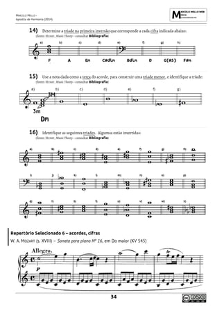 MARCELO MELLO -
Apostila de Harmonia (2014)
34
14) Determine a tríade na primeira inversão que corresponde a cada cifra indicada abaixo:
(fonte: HENRY, Music Theory – consultar Bibliografia)
15) Use a nota dada como a terça do acorde, para construir uma tríade menor, e identifique a tríade:
(fonte: HENRY, Music Theory – consultar Bibliografia)
16) Identifique as seguintes tríades. Algumas estão invertidas:
(fonte: HENRY, Music Theory – consultar Bibliografia)
Repertório Selecionado 6 – acordes, cifras
W. A. MOZART (s. XVIII) – Sonata para piano Nº 16, em Do maior (KV 545)
 