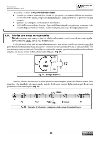 MARCELO MELLO -
Apostila de Harmonia (2014)
35
Considere a partitura do Repertório Selecionado 6:
• Levando em conta as notas nas duas pautas, em que pontos, em notas simultâneas ou sucessivas,
podem ser isoladas tríades, em posições fundamentais ou inversões? Indique na partitura em cifra
moderna.
• Que notas não farão parte das tríades assim classificadas?
• DISCUSSÃO: como pode ser descrita a figura melódica usada pelo compositor na pauta grave (mão
esquerda do piano)? Como se costuma chamar essa figura, na tradição da composição musical?
1.14. Tríades com notas acrescentadas
Tétrades: acordes com quatro notas — a tríade mais uma terça sobreposta à nota mais aguda
(formando uma sétima com a nota fundamental)
A princípio a uma tríade pode ser associada qualquer outra nota, sempre considerada como um intervalo a
partir da nota fundamental da tríade. Dos acordes com intervalos acrescentados à tríade, as tétrades (tríades com
uma sétima acrescentada) são mais favorecidas em vários estilos musicais, principalmente de harmonia tonal mais
complexa (ex. música erudita do Romantismo, jazz, MPB, etc. - Fig. 29):
7m
RE 3m
E7
SI 3M
SOL#
MI 3m
Exemplo de tétrade.
Com isso, levando em conta com as várias possibilidades dadas pelos graus das diferentes escalas, pelos
intervalos, pelas qualidades intervalares e pelos métodos de cifragem, o estudo da harmonia através dos acordes
pode se tornar bastante complexo (Fig. 30):
Exemplos de tríades com notas acrescentadas, e suas formas de cifragem.
 