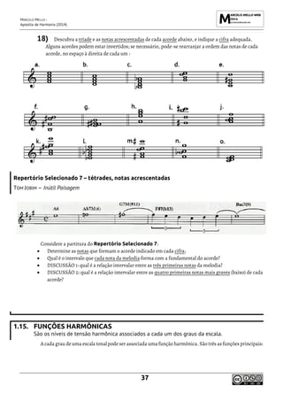 MARCELO MELLO -
Apostila de Harmonia (2014)
37
18) Descubra a tríade e as notas acrescentadas de cada acorde abaixo, e indique a cifra adequada.
Alguns acordes podem estar invertidos; se necessário, pode-se rearranjar a ordem das notas de cada
acorde, no espaço à direita de cada um :
Repertório Selecionado 7 – tétrades, notas acrescentadas
TOM JOBIM – Inútil Paisagem
Considere a partitura do Repertório Selecionado 7:
• Determine as notas que formam o acorde indicado em cada cifra;
• Qual é o intervalo que cada nota da melodia forma com a fundamental do acorde?
• DISCUSSÃO 1: qual é a relação intervalar entre as três primeiras notas da melodia?
• DISCUSSÃO 2: qual é a relação intervalar entre as quatro primeiras notas mais graves (baixo) de cada
acorde?
1.15. FUNÇÕES HARMÔNICAS
São os níveis de tensão harmônica associados a cada um dos graus da escala.
A cada grau deuma escala tonal pode serassociada uma função harmônica. São três as funçõesprincipais:
i.
 
