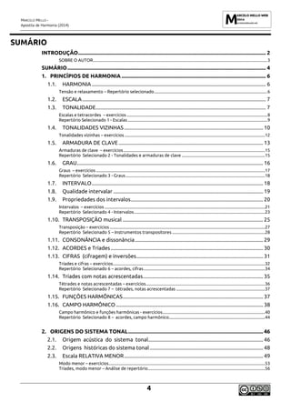 MARCELO MELLO -
Apostila de Harmonia (2014)
4
SUMÁRIO
INTRODUÇÃO........................................................................................................................................... 2
SOBRE O AUTOR.....................................................................................................................................................................3
SUMÁRIO................................................................................................................................................... 4
1. PRINCÍPIOS DE HARMONIA ........................................................................................................... 6
1.1. HARMONIA................................................................................................................................. 6
Tensão e relaxamento – Repertório selecionado...........................................................................................................6
1.2. ESCALA........................................................................................................................................ 7
1.3. TONALIDADE.............................................................................................................................. 7
Escalas e tetracordes – exercícios .....................................................................................................................................8
Repertório Selecionado 1 - Escalas ....................................................................................................................................9
1.4. TONALIDADES VIZINHAS....................................................................................................... 10
Tonalidades vizinhas – exercícios .....................................................................................................................................12
1.5. ARMADURA DE CLAVE ........................................................................................................... 13
Armaduras de clave – exercícios......................................................................................................................................15
Repertório Selecionado 2 - Tonalidades e armaduras de clave ...............................................................................15
1.6. GRAU.......................................................................................................................................... 16
Graus – exercícios ................................................................................................................................................................17
Repertório Selecionado 3 - Graus....................................................................................................................................18
1.7. INTERVALO............................................................................................................................... 18
1.8. Qualidade intervalar ............................................................................................................... 19
1.9. Propriedades dos intervalos.................................................................................................. 20
Intervalos – exercícios ........................................................................................................................................................21
Repertório Selecionado 4 - Intervalos............................................................................................................................23
1.10. TRANSPOSIÇÃO musical ........................................................................................................ 25
Transposição – exercícios ...................................................................................................................................................27
Repertório Selecionado 5 – Instrumentos transpositores ........................................................................................28
1.11. CONSONÂNCIA e dissonância............................................................................................... 29
1.12. ACORDES e Tríades................................................................................................................. 30
1.13. CIFRAS (cifragem) e inversões.............................................................................................. 31
Tríades e cifras – exercícios................................................................................................................................................32
Repertório Selecionado 6 – acordes, cifras...................................................................................................................34
1.14. Tríades com notas acrescentadas......................................................................................... 35
Tétrades e notas acrescentadas – exercícios.................................................................................................................36
Repertório Selecionado 7 – tétrades, notas acrescentadas ....................................................................................37
1.15. FUNÇÕES HARMÔNICAS........................................................................................................ 37
1.16. CAMPO HARMÔNICO ............................................................................................................. 38
Campo harmônico e funções harmônicas - exercícios.................................................................................................40
Repertório Selecionado 8 – acordes, campo harmônico...........................................................................................44
2. ORIGENS DO SISTEMA TONAL.................................................................................................... 46
2.1. Origem acústica do sistema tonal..................................................................................... 46
2.2. Origens históricas do sistema tonal.................................................................................... 48
2.3. Escala RELATIVA MENOR....................................................................................................... 49
Modo menor – exercícios....................................................................................................................................................53
Tríades, modo menor – Análise de repertório...............................................................................................................56
 