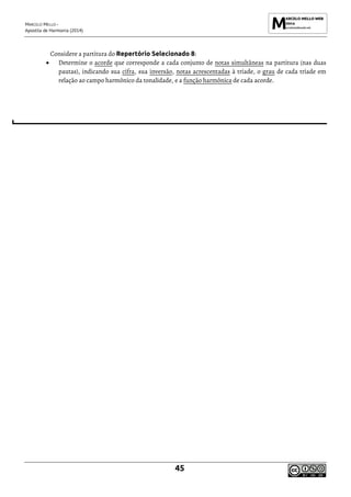 MARCELO MELLO -
Apostila de Harmonia (2014)
45
Considere a partitura do Repertório Selecionado 8:
• Determine o acorde que corresponde a cada conjunto de notas simultâneas na partitura (nas duas
pautas), indicando sua cifra, sua inversão, notas acrescentadas à tríade, o grau de cada tríade em
relação ao campo harmônico da tonalidade, e a função harmônica de cada acorde.
 
