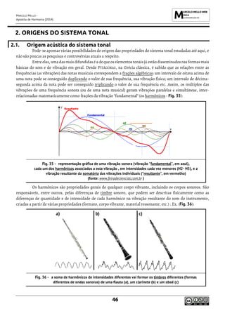 MARCELO MELLO -
Apostila de Harmonia (2014)
46
2. ORIGENS DO SISTEMA TONAL
2.1. Origem acústica do sistema tonal
Pode-se apontar várias possibilidades de origem das propriedades do sistema tonal estudadas até aqui, e
não são poucas as pesquisas e controvérsias atuais a respeito.
Entreelas, uma das mais difundidas éa deque os elementos tonais já estão disseminados nas formas mais
básicas do som e de vibração em geral. Desde PITÁGORAS, na Grécia clássica, é sabido que as relações entre as
frequências (as vibrações) das notas musicais correspondem a frações algébricas: um intervalo de oitava acima de
uma nota pode se conseguido duplicando o valor de sua frequência, sua vibração física; um intervalo de décima-
segunda acima da nota pode ser conseguido triplicando o valor de sua frequência etc. Assim, os múltiplos das
vibrações de uma frequência sonora (ou de uma nota musical) geram vibrações paralelas e simultâneas, inter-
relacionadas matematicamente como frações da vibração "fundamental" (os harmônicos - Fig. 35):
representação gráfica de uma vibração sonora (vibração "fundamental", em azul),
cada um dos harmônicos associados a esta vibração , em intensidades cada vez menores (H2- H5), e a
vibração resultante da somatória das vibrações individuais ("resultante", em vermelho)
(fonte: www.feiradeciencias.com.br )
Os harmônicos são propriedades gerais de qualquer corpo vibrante, incluindo os corpos sonoros. São
responsáveis, entre outros, pelas diferenças de timbre sonoro, que podem ser descritas fisicamente como as
diferenças de quantidade e de intensidade de cada harmônico na vibração resultante do som do instrumento,
criadas a partir de várias propriedades (formato, corpo vibrante, material ressonante, etc.) . Ex. (Fig. 36):
a soma de harmônicos de intensidades diferentes vai formar os timbres diferentes (formas
diferentes de ondas sonoras) de uma flauta (a), um clarinete (b) e um oboé (c)
 