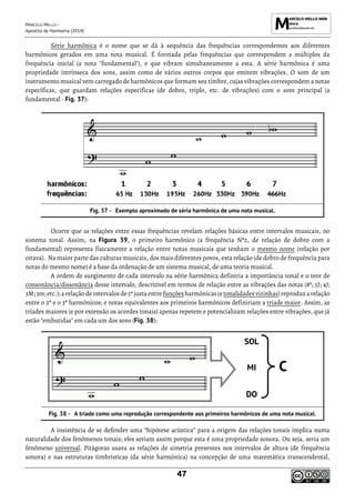 MARCELO MELLO -
Apostila de Harmonia (2014)
47
Série harmônica é o nome que se dá à sequência das frequências correspondentes aos diferentes
harmônicos gerados em uma nota musical. É formada pelas frequências que correspondem a múltiplos da
frequência inicial (a nota "fundamental"), e que vibram simultaneamente a esta. A série harmônica é uma
propriedade intrínseca dos sons, assim como de vários outros corpos que emitem vibrações. O som de um
instrumento musical vem carregado de harmônicos que formam seu timbre, cujas vibrações correspondem a notas
específicas, que guardam relações específicas (de dobro, triplo, etc. de vibrações) com o som principal (a
fundamental - Fig. 37):
Exemplo aproximado de séria harmônica de uma nota musical.
Ocorre que as relações entre essas frequências revelam relações básicas entre intervalos musicais, no
sistema tonal. Assim, na Figura 39, o primeiro harmônico (a frequência Nº2, de relação de dobro com a
fundamental) representa fisicamente a relação entre notas musicais que tenham o mesmo nome (relação por
oitava). Na maior parte das culturas musicais, dos mais diferentes povos, esta relação (de dobro de frequência para
notas do mesmo nome) é a base da ordenação de um sistema musical, de uma teoria musical.
A ordem de surgimento de cada intervalo na série harmônica definiria a importância tonal e o teor de
consonância/dissonância desse intervalo, descritível em termos de relação entre as vibrações das notas (8ª; 5J; 4J;
3M; 3m;etc.); a relação deintervalos de5ª justaentre funçõesharmônicas(e tonalidadesvizinhas)reproduzarelação
entre o 2º e o 3º harmônicos; e notas equivalentes aos primeiros harmônicos definiriam a tríade maior. Assim, as
tríades maiores (e por extensão os acordes tonais) apenas repetem e potencializam relações entre vibrações, que já
estão "embutidas" em cada um dos sons (Fig. 38):
SOL
C
MI
DO
A tríade como uma reprodução correspondente aos primeiros harmônicos de uma nota musical.
A insistência de se defender uma “hipótese acústica” para a origem das relações tonais implica numa
naturalidade dos fenômenos tonais; eles seriam assim porque esta é uma propriedade sonora. Ou seja, seria um
fenômeno universal. Pitágoras usava as relações de simetria presentes nos intervalos de altura (de frequência
sonora) e nas estruturas timbrísticas (da série harmônica) na concepção de uma matemática transcendental,
 