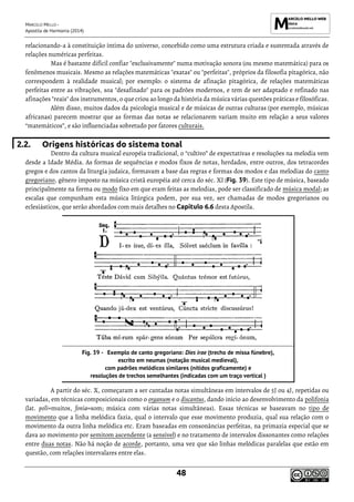 MARCELO MELLO -
Apostila de Harmonia (2014)
48
relacionando-a à constituição íntima do universo, concebido como uma estrutura criada e sustentada através de
relações numéricas perfeitas.
Mas é bastante difícil confiar "exclusivamente" numa motivação sonora (ou mesmo matemática) para os
fenômenos musicais. Mesmo as relações matemáticas "exatas" ou "perfeitas", próprios da filosofia pitagórica, não
correspondem à realidade musical; por exemplo: o sistema de afinação pitagórica, de relações matemáticas
perfeitas entre as vibrações, soa "desafinado" para os padrões modernos, e tem de ser adaptado e refinado nas
afinações "reais" dos instrumentos, o que criou ao longo da história da música várias questões práticas e filosóficas.
Além disso, muitos dados da psicologia musical e de músicas de outras culturas (por exemplo, músicas
africanas) parecem mostrar que as formas das notas se relacionarem variam muito em relação a seus valores
“matemáticos”, e são influenciadas sobretudo por fatores culturais.
2.2. Origens históricas do sistema tonal
Dentro da cultura musical européia tradicional, o “cultivo” de expectativas e resoluções na melodia vem
desde a Idade Média. As formas de sequências e modos fixos de notas, herdados, entre outros, dos tetracordes
gregos e dos cantos da liturgia judaica, formavam a base das regras e formas dos modos e das melodias do canto
gregoriano, gênero imposto na música cristã européia até cerca do séc. XI (Fig. 39). Este tipo de música, baseado
principalmente na forma ou modo fixo em que eram feitas as melodias, pode ser classificado de música modal; as
escalas que compunham esta música litúrgica podem, por sua vez, ser chamadas de modos gregorianos ou
eclesiásticos, que serão abordados com mais detalhes no Capítulo 6.6 desta Apostila.
Exemplo de canto gregoriano: Dies irae (trecho de missa fúnebre),
escrito em neumas (notação musical medieval),
com padrões melódicos similares (nítidos graficamente) e
resoluções de trechos semelhantes (indicadas com um traço vertical )
A partir do séc. X, começaram a ser cantadas notas simultâneas em intervalos de 5J ou 4J, repetidas ou
variadas, em técnicas composicionais como o organum e o discantus, dando início ao desenvolvimento da polifonia
(lat. poli=muitos, fonia=som; música com várias notas simultâneas). Essas técnicas se baseavam no tipo de
movimento que a linha melódica fazia, qual o intervalo que esse movimento produzia, qual sua relação com o
movimento da outra linha melódica etc. Eram baseadas em consonâncias perfeitas, na primazia especial que se
dava ao movimento por semitom ascendente (a sensível) e no tratamento de intervalos dissonantes como relações
entre duas notas. Não há noção de acorde, portanto, uma vez que são linhas melódicas paralelas que estão em
questão, com relações intervalares entre elas.
 