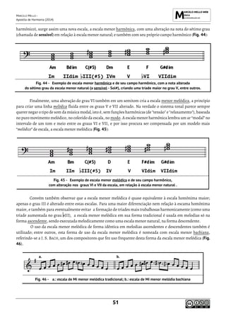 MARCELO MELLO -
Apostila de Harmonia (2014)
51
harmônico), surge assim uma nova escala, a escala menor harmônica, com uma alteração na nota do sétimo grau
(chamada de sensível) em relação à escala menor natural; e também com seu próprio campo harmônico (Fig. 44):
Im IIdim III(#5) IVm V VI VIIdim
Exemplo de escala menor harmônica e de seu campo harmônico, com a nota alterada
do sétimo grau da escala menor natural (a sensível - Sol#), criando uma tríade maior no grau V, entre outros.
Finalmente, uma alteração do grau VI também em um semitom cria a escala menor melódica, a princípio
para criar uma linha melódica fluida entre os graus V e VII alterado. Na verdade o sistema tonal parece sempre
querer negar o tipo de som da música modal, isto é, sem funções harmônicas (de "tensão" e "relaxamento"), baseada
no puro movimento melódico, no colorido da escala, no modo. A escala menor harmônica lembra um ar “modal” no
intervalo de um tom e meio entre os graus VI e VII, e por isso procura ser compensada por um modelo mais
“melódico” de escala, a escala menor melódica (Fig. 45):
Im IIm III(#5) IV V VIdim VIIdim
Exemplo de escala menor melódica e de seu campo harmônico,
com alteração nos graus VI e VII da escala, em relação à escala menor natural .
Convém também observar que a escala menor melódica é quase equivalente à escala homônima maior;
apenas o grau III é alterado entre estas escalas. Para uma maior diferenciação nem relação à escama homônima
maior, e também para eventualmente evitar a formação de tríades mais trabalhosas harmonicamente (como uma
tríade aumentada no grau III), a escala menor melódica em sua forma tradicional é usada em melodias só na
forma ascendente, sendo executada melodicamente como uma escala menor natural, na forma descendente.
O uso da escala menor melódica de forma idêntica em melodias ascendentes e descendentes também é
utilizado; entre outros, esta forma de uso da escala menor melódica é nomeada com escala menor bachiana,
referindo-se a J. S. BACH, um dos compositores que fez uso frequente desta forma da escala menor melódica (Fig.
46).
a.: escala de Mi menor melódica tradicional; b.: escala de Mi menor melódia bachiana
 