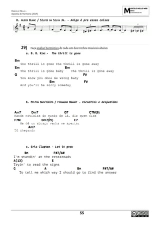 MARCELO MELLO -
Apostila de Harmonia (2014)
55
D. ALDIR BLANC / SÍLVIO DA SILVA JR. - Amigo é pra essas coisas
29) Faça análise harmônica de cada um dos trechos musicais abaixo:
a. B. B. KING - The thrill is gone
b. MILTON NASCIMENTO / FERNANDO BRANDT - Encontros e despedidas
c. Eric Clapton - Let it grow
 