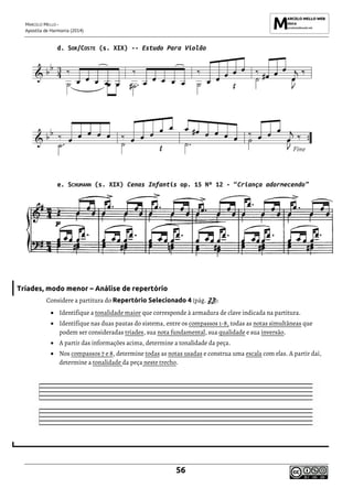 MARCELO MELLO -
Apostila de Harmonia (2014)
56
d. SOR/COSTE (s. XIX) -- Estudo Para Violão
e. SCHUMANN (s. XIX) Cenas Infantis op. 15 Nº 12 - “Criança adormecendo”
Tríades, modo menor – Análise de repertório
Considere a partitura do Repertório Selecionado 4 (pág. 23):
• Identifique a tonalidade maior que corresponde à armadura de clave indicada na partitura.
• Identifique nas duas pautas do sistema, entre os compassos 1-8, todas as notas simultâneas que
podem ser consideradas tríades, sua nota fundamental, sua qualidade e sua inversão.
• A partir das informações acima, determine a tonalidade da peça.
• Nos compassos 7 e 8, determine todas as notas usadas e construa uma escala com elas. A partir daí,
determine a tonalidade da peça neste trecho.
 