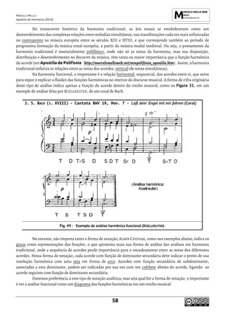 MARCELO MELLO -
Apostila de Harmonia (2014)
58
No transcorrer histórico da harmonia tradicional, as leis tonais se estabeleceram como um
desenvolvimento das complexas relações entre melodias simultâneas, nas manifestações cada vez mais sofisticadas
no contraponto na música européia entre os séculos XIII e XVIII, e que corresponde também ao período de
progressiva formação da música tonal européia, a partir da música modal medieval. Ou seja, o pensamento da
harmonia tradicional é essencialmente polifônico, onde não só as notas da harmonia, mas sua disposição,
distribuição e desenvolvimento no decorrer da música, têm tanta ou maior importância que a função harmônica
do acorde (verApostila de Polifonia- http://marcelomelloweb.net/mmpolifonia_apostila.htm). Assim,a harmonia
tradicional enfatiza as relações entre as notas dos acordes, vertical (de notas simultâneas),
Na harmonia funcional, o importante é a relação horizontal, sequencial, dos acordes entre si, que serve
para expor e explicar a fluidez das funções harmônicas no interior do discurso musical. A forma de cifra originária
deste tipo de análise indica apenas a função do acorde dentro do trecho musical, como na Figura 51, em um
exemplo de análise feita por KOELLREUTER, de um coral de Bach.
J. S. BACH (S. XVIII) – Cantata BWV 19, Mov. 7 - Laß dein' Engel mit mir fahren (Coral)
Exemplo de análise harmônica funcional (KOELLREUTER).
No entanto, não importa tanto a forma de notação; ALMIR CHEDIAK, como nos exemplos abaixo, indica os
graus como representações das funções, o que aproxima mais sua forma de análise das análises em harmonia
tradicional, onde a sequência de acordes perde importância para o encadeamento entre as notas dos diferentes
acordes. Nessa forma de notação, cada acorde com função de dominante secundária deve indicar o ponto de sua
resolução harmônica com uma seta em forma de arco. Acordes com função secundária de subdominante,
associadas a esta dominante, podem ser indicadas por sua vez com um colchete abaixo do acorde, ligando- ao
acorde seguinte com função de dominante secundária.
Daremos preferência a este tipo de notação analítica; mas seja qual for a forma de notação, o importante
é ver a análise funcional como um diagrama das funções harmônicas em um trecho musical.
 