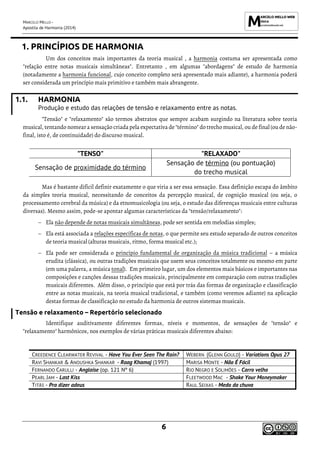 MARCELO MELLO -
Apostila de Harmonia (2014)
6
1. PRINCÍPIOS DE HARMONIA
Um dos conceitos mais importantes da teoria musical , a harmonia costuma ser apresentada como
"relação entre notas musicais simultâneas". Entretanto , em algumas "abordagens" de estudo de harmonia
(notadamente a harmonia funcional, cujo conceito completo será apresentado mais adiante), a harmonia poderá
ser considerada um princípio mais primitivo e também mais abrangente.
1.1. HARMONIA
Produção e estudo das relações de tensão e relaxamento entre as notas.
"Tensão" e "relaxamento" são termos abstratos que sempre acabam surgindo na literatura sobre teoria
musical, tentando nomeara sensação criada pela expectativa de "término" do trecho musical, ou de final (ou de não-
final, isto é, de continuidade) do discurso musical.
"TENSO" "RELAXADO"
Sensação de proximidade do término
Sensação de término (ou pontuação)
do trecho musical
Mas é bastante difícil definir exatamente o que viria a ser essa sensação. Essa definição escapa do âmbito
da simples teoria musical, necessitando de conceitos da percepção musical, de cognição musical (ou seja, o
processamento cerebral da música) e da etnomusicologia (ou seja, o estudo das diferenças musicais entre culturas
diversas). Mesmo assim, pode-se apontar algumas características da "tensão/relaxamento":
− Ela não depende de notas musicais simultâneas, pode ser sentida em melodias simples;
− Ela está associada a relações específicas de notas, o que permite seu estudo separado de outros conceitos
de teoria musical (alturas musicais, ritmo, forma musical etc.);
− Ela pode ser considerada o princípio fundamental de organização da música tradicional – a música
erudita (clássica), ou outras tradições musicais que usem seus conceitos totalmente ou mesmo em parte
(em uma palavra, a música tonal). Em primeiro lugar, um dos elementos mais básicos e importantes nas
composições e canções dessas tradições musicais, principalmente em comparação com outras tradições
musicais diferentes. Além disso, o princípio que está por trás das formas de organização e classificação
entre as notas musicais, na teoria musical tradicional, e também (como veremos adiante) na aplicação
destas formas de classificação no estudo da harmonia de outros sistemas musicais.
Tensão e relaxamento – Repertório selecionado
Identifique auditivamente diferentes formas, níveis e momentos, de sensações de "tensão" e
"relaxamento" harmônicos, nos exemplos de várias práticas musicais diferentes abaixo:
CREEDENCE CLEARWATER REVIVAL - Have You Ever Seen The Rain? WEBERN (GLENN GOULD) - Variations Opus 27
RAVI SHANKAR & ANOUSHKA SHANKAR - Raag Khamaj (1997) MARISA MONTE - Não É Fácil
FERNANDO CARULLI - Anglaise (op. 121 Nº 6) RIO NEGRO E SOLIMÕES - Carro velho
PEARL JAM - Last Kiss FLEETWOOD MAC - Shake Your Moneymaker
TITÃS - Pra dizer adeus RAUL SEIXAS - Medo da chuva
 