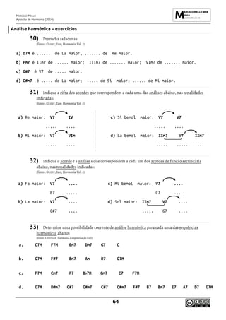 MARCELO MELLO -
Apostila de Harmonia (2014)
64
Análise harmônica – exercícios
30) Preencha as lacunas:
(fonte: GUEST, Ian; Harmonia Vol. 1)
a) D7M é ...... de La maior, ....... de Re maior.
b) Fm7 é IIm7 de ...... maior; IIIm7 de ....... maior; VIm7 de ....... maior.
c) G#7 é V7 de ..... maior.
d) C#m7 é ..... de La maior; ..... de Si maior; ...... de Mi maior.
31) Indique a cifra dos acordes que correspondem a cada uma das análises abaixo, nas tonalidades
indicadas:
(fonte: GUEST, Ian; Harmonia Vol. 1)
a) Re maior: V7 IV
..... ....
b) Mi maior: V7 VIm
..... ....
c) Si bemol maior: V7 V7
..... ....
d) La bemol maior: IIm7 V7 IIm7
..... ..... .....
32) Indique o acorde e a análise s que correspondem a cada um dos acordes de função secundária
abaixo, nas tonalidades indicadas:
(fonte: GUEST, Ian; Harmonia Vol. 1)
a) Fa maior: V7 ....
E7 .....
b) La maior: V7 ....
C#7 ....
c) Mi bemol maior: V7 ....
C7 ....
d) Sol maior: IIm7 V7 ....
..... G7 ....
33) Determine uma possibilidade coerente de análise harmônica para cada uma das sequências
harmônicas abaixo:
(fonte: CHEDIAK, Harmonia e improvisação Vol1)
a. C7M F7M Em7 Dm7 G7 C
b. G7M F#7 Bm7 Am D7 G7M
c. F7M Cm7 F7 B 7M Gm7 C7 F7M
d. G7M D#m7 G#7 G#m7 C#7 C#m7 F#7 B7 Bm7 E7 A7 D7 G7M
 