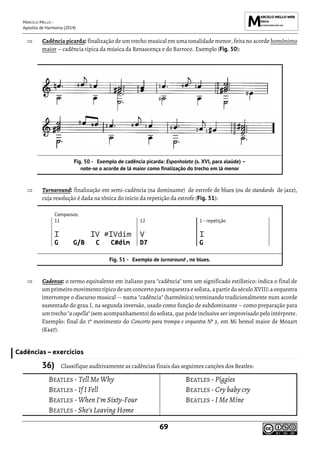 MARCELO MELLO -
Apostila de Harmonia (2014)
69
 Cadência picarda: finalização de um trecho musical em uma tonalidade menor, feita no acorde homônimo
maior – cadência típica da música da Renascença e do Barroco. Exemplo (Fig. 50):
Exemplo de cadência picarda: Espanholeta (s. XVI, para alaúde) –
note-se o acorde de lá maior como finalização do trecho em lá menor
 Turnaround: finalização em semi-cadência (na dominante) de estrofe de blues (ou de standards de jazz),
cuja resolução é dada na tônica do início da repetição da estrofe (Fig. 51):
Compassos:
11 12 1 - repetição
I IV #IVdim V I
G G/B C C#dim D7 G
Exemplo de turnaround , no blues.
 Cadenza: o termo equivalente em italiano para "cadência" tem um significado estilístico: indica o final de
umprimeiromovimento típico deumconcertoparaorquestra esolista, apartirdoséculo XVIII: aorquestra
interrompe o discurso musical -- numa "cadência" (harmônica) terminando tradicionalmente num acorde
sustentado do grau I, na segunda inversão, usado como função de subdominante – como preparação para
um trecho "acapella" (sem acompanhamento) do solista, que pode inclusive ser improvisado pelo intérprete.
Exemplo: final do 1º movimento do Concerto para trompa e orquestra Nº 3, em Mi bemol maior de Mozart
(K447).
Cadências – exercícios
36) Classifique auditivamente as cadências finais das seguintes canções dos Beatles:
BEATLES - Tell Me Why
BEATLES -If I Fell
BEATLES -When I'm Sixty-Four
BEATLES -She's Leaving Home
BEATLES -Piggies
BEATLES -Cry baby cry
BEATLES -I Me Mine
 