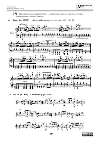 MARCELO MELLO -
Apostila de Harmonia (2014)
70
37) Faça análise harmônica das seguintes peças musicais, indicando também os locais e a
classificação das cadências musicais:
a. CZERNY (s. XVIII) - 100 estudos progressivos, op. 139 – Nº 59
b. DOWLAND (s. XVI) - Melancholy galliard
 