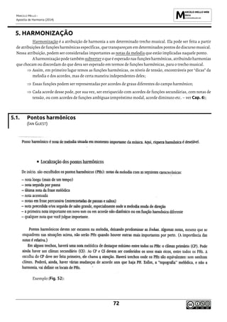 MARCELO MELLO -
Apostila de Harmonia (2014)
72
5. HARMONIZAÇÃO
Harmonização é a atribuição de harmonia a um determinado trecho musical. Ela pode ser feita a partir
de atribuições de funções harmônicas específicas, que transpareçam em determinados pontos do discurso musical.
Nessa atribuição, podem ser consideradas importantes as notas da melodia que estão implicadas naquele ponto.
A harmonização pode também subverter o que é esperado nas funçõesharmônicas, atribuindo harmonias
que chocam ou discordam do que deva ser esperado em termos de funções harmônicas, para o trecho musical.
 Assim, em primeiro lugar temos as funções harmônicas, os níveis de tensão, encontráveis por “dicas” da
melodia e dos acordes, mas de certa maneira independentes deles;
 Essas funções podem ser representadas por acordes de graus diferentes do campo harmônico;
 Cada acorde desse pode, por sua vez, ser enriquecido com acordes de funções secundárias, com notas de
tensão, ou com acordes de funções ambíguas (empréstimo modal, acorde diminuto etc. – ver Cap. 6);
5.1. Pontos harmônicos
(IAN GUEST)
Exemplo (Fig. 52):
 
