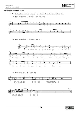 MARCELO MELLO -
Apostila de Harmonia (2014)
74
Harmonização – exercícios
38) Indique harmonizações coerentes para cada uma das melodias indicadas abaixo:
a. FOLCLORE INFANTIL – Atirei o pau no gato
b. FOLCLORE INFANTIL – Escravos de Jó
c. CAETANO VELOSO – O leãozinho
 