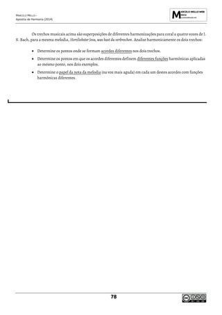 MARCELO MELLO -
Apostila de Harmonia (2014)
78
Os trechos musicais acima são superposições de diferentes harmonizações para coral a quatro vozes de J.
S. Bach, para a mesma melodia, Herzliebster Jesu, was hast du verbrochen. Analise harmonicamente os dois trechos:
• Determine os pontos onde se formam acordes diferentes nos dois trechos.
• Determine os pontos em que os acordes diferentes definem diferentes funções harmônicas aplicadas
ao mesmo ponto, nos dois exemplos.
• Determine o papel da nota da melodia (na voz mais aguda) em cada um destes acordes com funções
harmônicas diferentes.
 
