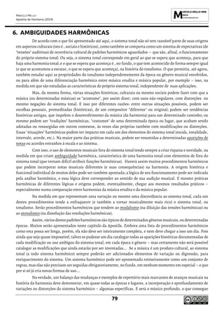 MARCELO MELLO -
Apostila de Harmonia (2014)
79
6. AMBIGUIDADES HARMÔNICAS
De acordo com o que foi apresentado até aqui, o sistema tonal não só tem razoável parte de suas origens
em aspectos culturais (isto é , sociais e históricos), como também se comporta como um sistema de expectativas (de
"tensões" auditivas) de ocorrência cultural de padrões harmônicos aguardados -- que são, afinal, o funcionamento
do próprio sistema tonal. Ou seja, o sistema tonal corresponde em geral ao que se espera que aconteça, para que
haja uma harmonia tonal; e o que se espera que aconteça é , no fundo, o que tem acontecido de forma sempre igual
(o que se acostumou a escutar, o que se espera que aconteça), na história do tonalismo. O que permitiu, até agora,
também estudar aqui as propriedades do tonalismo independentemente da época ou gênero musical envolvidos,
ou para além de uma diferenciação harmônica entre música erudita e música popular, por exemplo – isso, na
medida em que são estudadas as características do próprio sistema tonal, independente de suas aplicações.
Mas, da mesma forma, várias situações históricas, culturais ou mesmo sociais podem fazer com que a
música (ou determinadas músicas) se "acostume", por assim dizer, com usos não-regulares, com distorções ou
mesmo negações do sistema tonal. E isso por diferentes razões: entre outras situações possíveis, podem ser
escolhas pessoais, premeditadas (históricas), de um compositor "diferente" ou original; podem ser tendências
históricas antigas, que impelem o desenvolvimento da música (da harmonia) para um determinado caminho; ou
mesmo podem ser "tradições" harmônicas, "costumes" de uma determinada época ou lugar, que acabam sendo
adotadas ou ressurgidas em outros contextos, às vezes elas próprias também com modificações ou distorções.
Essas "situações" harmônicas podem ter impacto em cada um dos elementos do sistema tonal (escala, tonalidade,
intervalo, acorde, etc.). Na maior parte das práticas musicais, podem ser resumidas a determinadas aparições de
notas ou acordes estranhos à escala e ao sistema.
Com isso, o uso de elementos musicais fora do sistema tonal tende sempre a criar riqueza e novidade, na
medida em que criam ambiguidade harmônica, característica de uma harmonia tonal com elementos de fora do
sistema tonal (que tornam difícil atribuir funções harmônicas). Haverá assim muitos procedimentos harmônicos
que podem incorporar notas musicais diferentes (e suas consequências) na harmonia. A origem histórica e
funcional individual de muitos deles pode ser também apontada; a lógica de seu funcionamento pode ser indicada
pela análise harmônica, e essa lógica deve corresponder ao sentido de sua audição musical. E mesmo práticas
harmônicas de diferentes lógicas e origens podem, eventualmente, chegar aos mesmos resultados práticos –
especialmente numa comparação entre harmonias da música erudita e da música popular.
Na medida em que representam uma variação ou mesmo uma discordância ao sistema tonal, cada um
destes procedimentos tende a enfraquecer (e também a tornar musicalmente mais rico) o sistema tonal, ou
tonalismo. Serão procedimentos harmônicos que tendem ao modalismo (na diluição das tensões harmônicas) ou
ao atonalismo (na dissolução das resoluções harmônicas).
Assim, vários destespadrõesharmônicos são típicos de determinados gêneros musicais,ou determinadas
épocas. Muitos serão apresentados neste capítulo da Apostila. Embora uma lista de procedimentos harmônicos
como esta possa ser longa, porém, ela não deve ser inteiramente completa, e nem deve chegar a isso um dia. Pois
ainda que seja quase impossível, talvez se pudesse um dia catalogar todas as aparições históricas documentadas de
cada modificação ou uso ambíguo do sistema tonal, em cada época e gênero – mas certamente não será possível
catalogar as modificações que ainda estarão por ser inventadas... Se a música é um produto cultural, ao sistema
tonal (a todo sistema harmônico) sempre poderão ser adicionados elementos de variação ou digressão, para
enriquecimento do sistema. Um sistema harmônico pode ser apresentado rotineiramente como um conjunto de
regras, mas elas não precisam ser seguidas obrigatoriamente, no fundo, em nenhum momento em especial – o que
por si só já cria novas formas de uso...
Na verdade, um balanço das mudanças e exemplos de repertório mais marcantes de avanços musicais na
história da harmonia deve demonstrar, em quase todas as épocas e lugares, a incorporação e aprofundamento de
variações ou distorções do sistema harmônico – algumas específicas. E será o músico profundo, o que consegue
 