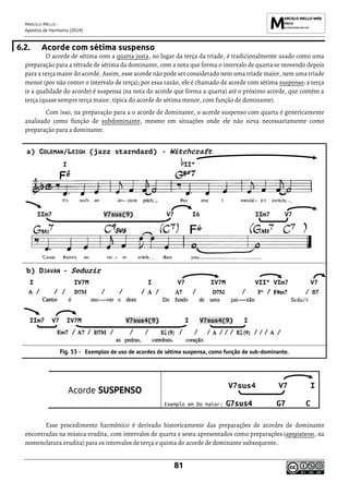 MARCELO MELLO -
Apostila de Harmonia (2014)
81
6.2. Acorde com sétima suspenso
O acorde de sétima com a quarta justa, no lugar da terça da tríade, é tradicionalmente usado como uma
preparação para a tétrade de sétima da dominante, com a nota que forma o intervalo de quarta se movendo depois
para a terça maior do acorde. Assim, esse acorde não pode ser considerado nem uma tríade maior, nem uma tríade
menor (por não conter o intervalo de terça); por essa razão, ele é chamado de acorde com sétima suspenso: a terça
(e a qualidade do acorde) é suspensa (na nota do acorde que forma a quarta) até o próximo acorde, que contém a
terça (quase sempre terça maior, típica do acorde de sétima menor, com função de dominante).
Com isso, na preparação para a o acorde de dominante, o acorde suspenso com quarta é genericamente
analisado como função de subdominante, mesmo em situações onde ele não sirva necessariamente como
preparação para a dominante.
a) COLEMAN/LEIGH (jazz starndard) - Witchcraft
b) DJAVAN - Seduzir
Exemplos de uso de acordes de sétima suspensa, como função de sub-dominante.
Acorde SUSPENSO
V7sus4 V7 I
Exemplo em Do maior: G7sus4 G7 C
Esse procedimento harmônico é derivado historicamente das preparações de acordes de dominante
encontradas na música erudita, com intervalos de quarta e sexta apresentados como preparações (apogiaturas, na
nomenclatura erudita) para os intervalos de terça e quinta do acorde de dominante subsequente.
I IIº
IIm7 V7sus(9) V7 I6 IIm7 V7
I IV7M I V7 IV7M VIIº VIm7 V7
IIm7 V7 IV7M V7sus4(9) I V7sus4(9) I
 