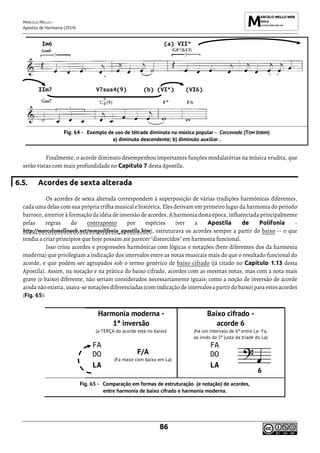 MARCELO MELLO -
Apostila de Harmonia (2014)
86
Exemplo de uso de tétrade diminuta na música popular - Corcovado (TOM JOBIM)
a) diminuto descendente; b) diminuto auxiliar .
Finalmente, o acorde diminuto desempenhou importantes funções modulatórias na música erudita, que
serão vistas com mais profundidade no Capítulo 7 desta Apostila.
6.5. Acordes de sexta alterada
Os acordes de sexta alterada correspondem à superposição de várias tradições harmônicas diferentes,
cada uma delas com sua própria trilha musical e histórica. Eles derivam em primeiro lugar da harmonia do período
barroco, anterior à formação da idéia de inversão de acordes. A harmonia desta época, influenciada principalmente
pelas regras do contraponto por espécies (ver a Apostila de Polifonia -
http://marcelomelloweb.net/mmpolifonia_apostila.htm), estruturava os acordes sempre a partir do baixo -- o que
tendia a criar princípios que hoje possam até parecer "distorcidos" em harmonia funcional.
Isso criou acordes e progressões harmônicas com lógicas e notações (bem diferentes dos da harmonia
moderna) que privilegiam a indicação dos intervalos entre as notas musicais mais do que o resultado funcional do
acorde, e que podem ser agrupados sob o termo genérico de baixo cifrado (já citado no Capítulo 1.13 desta
Apostila). Assim, na notação e na prática do baixo cifrado, acordes com as mesmas notas, mas com a nota mais
grave (o baixo) diferente, não seriam considerados necessariamente iguais; como a noção de inversão de acorde
ainda não existia, usava-senotações diferenciadas (com indicação deintervalos apartirdo baixo) para estes acordes
(Fig. 65):
Harmonia moderna -
1ª inversão
(a TERÇA do acorde está no baixo)
Baixo cifrado -
acorde 6
(há um intervalo de 6ª entre La- Fa,
ao invés da 5ª justa da tríade do La)
FA
F/A
(Fa maior com baixo em La)
FA
DO DO
LA LA
Comparação em formas de estruturação (e notação) de acordes,
entre harmonia de baixo cifrado e harmonia moderna.
Im6 (a) VIIº
IIm7 V7sus4(9) (b) (VIº) (VI6)
 