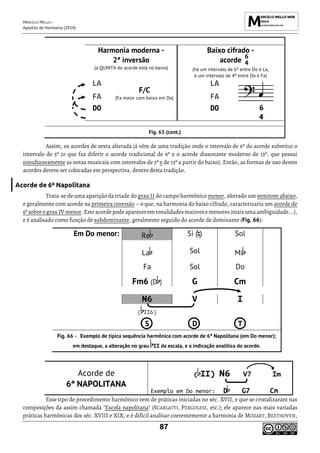MARCELO MELLO -
Apostila de Harmonia (2014)
87
Harmonia moderna -
2ª inversão
(a QUINTA do acorde está no baixo)
Baixo cifrado -
acorde
(há um intervalo de 6ª entre Do e La,
e um intervalo de 4ª entre Do e Fa)
LA
F/C
(Fa maior com baixo em Do)
LA
FA FA
DO DO
Fig. 65 (cont.)
Assim, os acordes de sexta alterada já vêm de uma tradição onde o intervalo de 6ª do acorde substitui o
intervalo de 5ª (o que faz diferir o acorde tradicional de 6ª e o acorde dissonante moderno de 13ª, que possui
simultaneamente as notas musicais com intervalos de 5ª e de 13ª a partir do baixo). Então, as formas de uso destes
acordes devem ser colocadas em perspectiva, dentro desta tradição.
Acorde de 6ª Napolitana
Trata-se de uma aparição da tríade do grau II do campo harmônico menor, alterado um semitom abaixo,
e geralmente com acorde na primeira inversão – o que, na harmonia do baixo cifrado, caracterizaria um acorde de
6ª sobreo grau IVmenor. Este acorde podeaparecerem tonalidadesmaiores emenores(maisuma ambiguidade...),
e é analisado como função de subdominante, geralmente seguido do acorde de dominante (Fig. 66):
Em Do menor: Re Si ( ) Sol
La Sol Mi
Fa Sol Do
Fm6 (D ) G Cm
N6 V I
( II6)
S D T
Exemplo de típica sequência harmônica com acorde de 6ª Napolitana (em Do menor);
em destaque, a alteração no grau II da escala, e a indicação analítica do acorde.
Acorde de
6ª NAPOLITANA
( II) N6 V7 Im
Exemplo em Do menor: D G7 Cm
Esse tipo de procedimento harmônico vem de práticas iniciadas no séc. XVII, e que se cristalizaram nas
composições da assim chamada "Escola napolitana" (SCARLATTI, PERGOLESI, etc.); ele aparece nas mais variadas
práticas harmônicas dos séc. XVIII e XIX, e é difícil analisar coerentemente a harmonia de MOZART, BEETHOVEN,
6
4
 