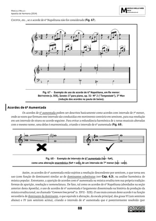 MARCELO MELLO -
Apostila de Harmonia (2014)
88
CHOPIN, etc., se o acorde de 6ª Napolitana não for considerado (Fig. 67).
Exemplo de uso do acorde de 6ª Napolitana, em Re menor:
BEETHOVEN (s. XIX), Sonata 17 para piano, op. 31- Nº 2 ("Tempestade"), 3º Mov
(redução dos acordes na pauta de baixo).
Acordes de 6ª Aumentada
Os acordes de 6ª aumentada podem ser descritos basicamente como acordes com intervalo de 7ª menor,
onde as vozes que formam este intervalo são conduzidas em movimento contrário em semitom, para sua resolução
em um intervalo de oitava no acorde seguinte. Para evitar a redundância harmônica de 2 notas musicais alteradas
com o mesmo nome, uma delas é enarmonizada, criando o intervalo de 6ª aumentada (Fig. 68).
Exemplo de intervalo de 6ª aumentada (la - fa#),
como uma alteração enarmônica (fa# = sol ) de um intervalo de 7ª menor (la - sol ).
Assim, os acordes de 6ª aumentada estão sujeitos a resolução descendente por semitom, o que torna seu
uso (com função de dominante) similar ao de dominantes substitutas (ver Cap. 6.3), na análise harmônica de
música popular. Entretanto, a aparição de acordes com 6ª aumentada na música erudita tem sua própria tradição:
formas de aparição, resolução e nomenclatura. De fato, tal como os acordes de 6ª Napolitana (abordados na seção
anterior desta Apostila), o uso de acordes de 6ª aumentada é largamente disseminado na história da produção da
música erudita tonal, no chamado “Commontimeperiod”(s. XVII - XIX).O uso mais comum desteacordeé na função
secundária de dominante da dominante, o que equivale à alteração, da escala principal, dos graus VI (um semitom
abaixo) e IV (um semitom acima), criando o intervalo de 6ª aumentada que é posteriormente resolvido (por
 