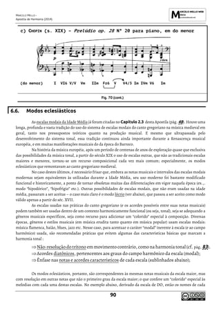 MARCELO MELLO -
Apostila de Harmonia (2014)
90
c) CHOPIN (s. XIX) – Prelúdio op. 28 Nº 20 para piano, em do menor
(do menor) I VI6 V/V Vm IIm Fr6 V V4/3 Im IVm V6 Im
Fig. 70 (cont.)
6.6. Modos eclesiásticos
As escalas modais da Idade Média já foram citadas no Capítulo 2.3 desta Apostila (pág. 48). Houve uma
longa, profunda e vasta tradição do uso do sistema de escalas modais do canto gregoriano na música medieval em
geral, tanto nos pressupostos teóricos quanto na produção musical. E mesmo que ultrapassada pelo
desenvolvimento do sistema tonal, essa tradição continuou ainda importante durante a Renascença musical
européia, e em muitas manifestações musicais do da época do Barroco.
Na história da música européia, após um período de centenas de anos de exploração quase que exclusiva
das possibilidades da música tonal, a partir do século XIX o uso de escalas outras, que não as tradicionais escalas
maiores e menores, tornou-se um recurso composicional cada vez mais comum; especialmente, os modos
eclesiásticos que remontavam ao canto gregoriano medieval.
No caso destes últimos, é necessário frisar que, embora as notas musicais e intervalos das escalas modais
modernas sejam equivalentes às utilizadas durante a Idade Média, seu uso moderno foi bastante modificado
funcional e historicamente, a ponto de tornar obsoletas muitas das diferenciações em vigor naquela época (ex.,.
modo “hipodórico”, “hipofrígio” etc.). Outras possibilidades de escalas modais, que não eram usadas na idade
média, passaram a ser aceitas – o caso mais claro é o modo lócrio (ver abaixo), que passou a ser aceito como modo
válido apenas a partir do séc. XVII.
As escalas usadas nas práticas do canto gregoriano (e os acordes possíveis entre suas notas musicais)
podem também ser usadas dentro de um contexto harmonicamente funcional (ou seja, tonal), seja se adequando a
gêneros musicais específicos, seja como recurso para adicionar um “colorido” especial à composição. Diversas
épocas, gêneros e estilos musicais (em música erudita tanto quanto em música popular) usam escalas modais:
música flamenca, baião, blues, jazz etc. Nesse caso, para acentuar o caráter “modal” inerente à escala (e ao campo
harmônico) usada, são recomendadas práticas que evitem algumas das características básicas que marcam a
harmonia tonal :
Não-resolução do trítono em movimento contrário, como na harmonia tonal (cf. pág. 83).
Acordes diatônicos, pertencentes aos graus do campo harmônico da escala (modal);
Ênfase nas notas e acordes característicos de cada escala (sublinhados abaixo);
Os modos eclesiásticos, portanto, são correspondentes às mesmas notas musicais da escala maior, mas
com resolução em outras notas que não o primeiro grau da escala maior; o que confere um “colorido” especial às
melodias com cada uma destas escalas. No exemplo abaixo, derivado da escala de DO, estão os nomes de cada
 