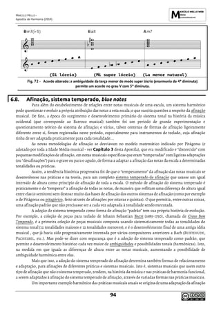 MARCELO MELLO -
Apostila de Harmonia (2014)
94
(Si lócrio) (Mi super lócrio) (La menor natural)
Acorde alterado: a ambiguidade da terça menor do modo super lócrio (enarmonia da 4ª diminuta)
permite um acorde no grau V com 5ª diminuta.
6.8. Afinação, sistema temperado, blue notes
Para além do estabelecimento de relações entre notas musicais de uma escala, um sistema harmônico
pode questionar e evoluir a própria atribuição das notas a esta escala; o que suscita questões a respeito da afinação
musical. De fato, a época do surgimento e desenvolvimento primário do sistema tonal na história da música
ocidental (que corresponde ao Barroco musical) também foi um período de grande experimentação e
questionamento teórico do sistema de afinação; e várias, talvez centenas de formas de afinação ligeiramente
diferente entre si, foram registradas neste período, especialmente para instrumentos de teclado, cuja afinação
tinha de ser adaptada praticamente para cada tonalidade...
As novas metodologias de afinação se desviavam no modelo matemático indicado por Pitágoras (e
adotado por toda a Idade Média musical - ver Capítulo 3 desta Apostila), que era modificado e “distorcido” com
pequenas modificações de afinação, em notas musicais específicas que eram “temperadas” com ligeiras adaptações
(ou “desafinações”) para o grave ou para o agudo, de forma a adaptar a afinação das notas da escala a determinadas
tonalidades ou práticas.
Assim, a tendência histórica progressiva foi de que o “temperamento” da afinação das notas musicais se
desenvolvesse nas práticas e na teoria, para um completo sistema temperado de afinação que usasse um igual
intervalo de altura como princípio de afinação de toda a escala. O método de afinação do sistema temperado é
praticamente o de “temperar” a afinação de todas as notas, de maneira que reflitam uma diferença de altura igual
entre elas (o semitom) sem destoar muito das bases de afinação dos outros sistemas de afinação (como por exemplo
o de Pitágoras ou pitagórico, feito através de afinações por oitavas e quintas). O que permitia, entre outras coisas,
uma afinação padrão que não precisasse ser a cada vez adaptada à tonalidade sendo executada.
A adoção do sistema temperado como forma de afinação “padrão” tem sua própria história de evolução.
Por exemplo, a coleção de peças para teclado de Johann Sebastian BACH (1685-1750), chamada de Cravo Bem
Temperado, é a primeira coleção de peças musicais composta usando sistematicamente todas as tonalidades do
sistema tonal (12 tonalidades maiores e 12 tonalidades menores); e é o desenvolvimento final de uma antiga idéia
musical , que já havia sido progressivamente intentada por vários compositores anteriores a Bach (BUXTEHUDE,
PACHELBEL, etc.). Mas pode-se dizer com segurança que é a adoção do sistema temperado como padrão, que
permite o desenvolvimento histórico cada vez maior de ambiguidades e possibilidades tonais (harmônicas). Isto,
na medida em que iguala as diferenças de altura entre as notas musicais, aumentando a possibilidade de
ambiguidade harmônica entre elas.
Mais que isso, a adoção do sistema temperado de afinação determina também formas de relacionamento
e adaptação, para afinações de diferentes práticas e sistemas musicais. Isto é, sistemas musicais que usem outro
tipo de afinação que não o sistema temperado, tendem, na história da música e nas práticas de harmonia funcional,
a serem adaptados à afinação do sistema temperado de afinação, através de variadas formas nas práticas musicais.
Um importante exemplo harmônico das práticas musicais atuais se origina de uma adaptação da afinação
 