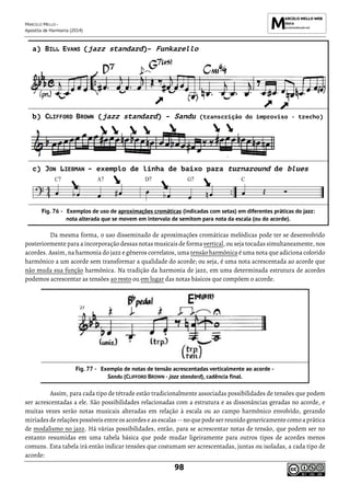 MARCELO MELLO -
Apostila de Harmonia (2014)
98
a) BILL EVANS (jazz standard)– Funkarello
b) CLIFFORD BROWN (jazz standard) – Sandu (transcrição do improviso - trecho)
c) JON LIEBMAN – exemplo de linha de baixo para turnaround de blues
Exemplos de uso de aproximações cromáticas (indicadas com setas) em diferentes práticas do jazz:
nota alterada que se movem em intervalo de semitom para nota da escala (ou do acorde).
Da mesma forma, o uso disseminado de aproximações cromáticas melódicas pode ter se desenvolvido
posteriormente para a incorporação dessas notas musicais de forma vertical, ou seja tocadas simultaneamente, nos
acordes. Assim, na harmonia do jazz e gêneros correlatos, uma tensão harmônica é uma nota que adiciona colorido
harmônico a um acorde sem transformar a qualidade do acorde; ou seja, é uma nota acrescentada ao acorde que
não muda sua função harmônica. Na tradição da harmonia de jazz, em uma determinada estrutura de acordes
podemos acrescentar as tensões ao resto ou em lugar das notas básicos que compõem o acorde.
Exemplo de notas de tensão acrescentadas verticalmente ao acorde -
Sandu (CLIFFORD BROWN - jazz standard), cadência final.
Assim, para cada tipo de tétrade estão tradicionalmente associadas possibilidades de tensões que podem
ser acrescentadas a ele. São possibilidades relacionadas com a estrutura e as dissonâncias geradas no acorde, e
muitas vezes serão notas musicais alteradas em relação à escala ou ao campo harmônico envolvido, gerando
miríadesderelaçõespossíveis entreos acordeseas escalas -- no quepodeserreunido genericamentecomoaprática
de modalismo no jazz. Há várias possibilidades, então, para se acrescentar notas de tensão, que podem ser no
entanto resumidas em uma tabela básica que pode mudar ligeiramente para outros tipos de acordes menos
comuns. Esta tabela irá então indicar tensões que costumam ser acrescentadas, juntas ou isoladas, a cada tipo de
acorde:
 
