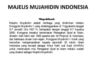 MAJELIS MUJAHIDIN INDONESIA
                           M uqaddimah
Majelis Mujahidin adalah lembaga yang dilahirkan melalui
Konggres Mujahidin I yang diselenggarakan di Yogyakarta tanggal
5-7 Jumadil Ula 1421 H, bertepatan dengan tanggal 5-7 Agustus
2000. Konggres tersebut bertemakan Penegakan Syari’ at Islam,
dihadiri oleh lebih dari 1800 peserta dari 24 Propinsi di Indonesia,
dan beberapa utusan luar-negeri. Konggres Mujahidin I itulah yang
kemudian mengamanatkan kepada sejumlah 32 tokoh Islam
Indonesia yang tercatat sebagai Ahlul Halli wal Aqdi (AHWA)
untuk meneruskan misi Penegakan Syari’ at Islam melalui wadah
yang disebut sebagai Majelis Mujahidin
 