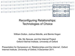 Reconfiguring Relationships:
                    Technologies of Choice


            William Dutton, Joshua Melville, and Bernie Hogan

                Me, My Spouse, and the Internet Project
               Oxford Internet Institute, University of Oxford

Presentation for Symposium on ‘Relationships and the Internet’, Oxford
Internet Institute, University of Oxford, 9 December 2011.
 