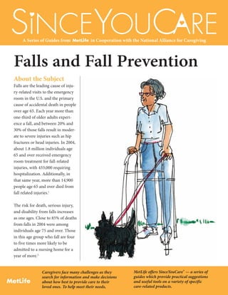Falls and Fall Prevention
Caregivers face many challenges as they
search for information and make decisions
about how best to provide care to their
loved ones. To help meet their needs, 
MetLife offers SinceYouCare® — a series of
guides which provide practical suggestions
and useful tools on a variety of specific
care-related products.
ESINCEYOUCAR
Y
Y
A Series of Guides from in Cooperation with the National Alliance for Caregiving
About the Subject
Falls are the leading cause of inju-
ry-related visits to the emergency
room in the U.S. and the primary
cause of accidental death in people
over age 65. Each year more than
one-third of older adults experi-
ence a fall, and between 20% and
30% of those falls result in moder-
ate to severe injuries such as hip
fractures or head injuries. In 2004,
about 1.8 million individuals age
65 and over received emergency
room treatment for fall-related
injuries, with 433,000 requiring
hospitalization. Additionally, in
that same year, more than 14,900
people age 65 and over died from
fall related injuries.1
The risk for death, serious injury,
and disability from falls increases
as one ages. Close to 85% of deaths
from falls in 2004 were among
individuals age 75 and over. Those
in this age group who fall are four
to five times more likely to be
admitted to a nursing home for a
year of more.2
 