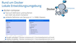 © OPITZ CONSULTING 2018 Dockerize It – Mit APEX in die Amazon Cloud Seite 21
Rund um Docker
Lokale Entwicklungsumgebung
 docker-compose
 Tool zum Definieren und Ausführen
von mehr als einem Container
 einfache Definition von Services in 1..n YAML-Dateien
docker-compose.yml
• dbservice
• env
• port
• volume
• appservice
• env
• port
• volume
• nodeprx
• …
local-development.yml
• dbservice
• env
• DB_PWD=secret
• FILES_XYZ=…
• appservice
• env
• DB_PWD=secret
• REP_PWD=secret
• ORDS_PWD=secret
• FILES_XYZ=…
 docker-compose –f docker-compose.yml –f local-development.yml build
 docker-compose –f docker-compose.yml –f local-development.yml up -d
 