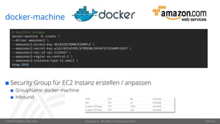 © OPITZ CONSULTING 2018 Dockerize It – Mit APEX in die Amazon Cloud Seite 43
docker-machine
# Maschine anlegen
docker-machine -D create 
--driver amazonec2 
--amazonec2-access-key AKIAIOSFODNN7EXAMPLE 
--amazonec2-secret-key wJalrXUtnFEMI/K7MDENG/bPxRfiCYEXAMPLEKEY 
--amazonec2-vpc-id vpc-1234567 
--amazonec2-region eu-central-1 
--amazonec2-instance-type t2.small 
doag-2018
 Security Group für EC2 Instanz erstellen / anpassen
 GroupName docker-machine
 Inbound HTTP TCP 80 0.0.0.0/0
SSH TCP 22 0.0.0.0/0
Custom TCP Rule TCP 2376 0.0.0.0/0
Custom TCP Rule TCP 443 0.0.0.0/0
 
