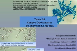 UNIVERSIDAD CENTROOCCIDENTAL“LISANDRO ALVARADO“
DECANATO DE CS. DE LA SALUD
DEPARTAMENTO DE MEDICINA PREVENTIVA Y SOCIAL
SECCION DE MICROBIOLOGIA
ASIGNATURA MICROBIOLOGIA MÉDICA I

Tema #8
Hongos Oportunistas
de Importancia Médica

Bibliografia Recomendada
●

Profesores: Isabel Alvarez-Luisa MorantesProfesores: Isabel Alvarez-Luisa MorantesYudy Aranguren-Emilio Martínez
Yudy Aranguren-Emilio Martínez

Micología Médica Básica. Bonifaz 2012
●

●

Microbiología Medica. Jawetz 2010

Microbiología. Romero-Cabello 2008
●

OCTUBRE --2013
OCTUBRE 2013

Microbiología. Murray 2009

 