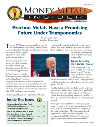 The year 2017 began on a near euphoric note for
stock market bulls and optimists on the Trump
economy. President Donald Trump has been moving
markets and driving growth
expectations based on his
much-vaunted policies.
With so much “good news”
already priced in, investors
would be wise to hedge
themselves against the risk of
an eventual disappointment.
As Americans, we certainly
should give the new president
and the Republican Congress
an opportunity to make good on their promises.
But as investors, we need to prepare for a variety of
economic scenarios – not just the ones that we hope
will come true, and not just the ones that align with
what GOP pundits are now spinning.
Of course, gold bugs have a reputation for being
pessimistic. It’s true that gold tends to thrive more
on fear than hope. However, you need not hold a
doom and gloom view of the economy to appreciate
the value of including gold,
silver, and other hard assets
in a portfolio.
Trump Is Calling
for a Weaker Dollar
If the economy picks up
speed in 2017, then inflation
should as well. That, in
turn, could cause investors
to flee bonds and other
interest-rate-sensitive financial assets. The flight from
bonds has actually been well underway since the third
quarter of 2016.
Could a flight from the U.S. dollar now be underway?
Both the U.S. Dollar Index and the S&P 500 finished
2016 near multi-year highs, respectively. With the
Federal Reserve telegraphing up to three rate hikes in
2017, the conventional wisdom is for continued dollar
strength.
A stronger dollar could throw Trumponomics off
course. A rising U.S. currency versus the rest of the
world makes it harder for exporters to compete in
the global marketplace. Mr. Trump campaigned
on promises to revive manufacturing jobs. He
has repeatedly called for China to let its currency
appreciate versus the dollar in order to help U.S.
Deutsche Bank Turns Over Proof
of Metals Price Rigging.  .  .  .  .  .  .  .  .  .  .  .  .  .  .  .  .  .  .  .  .  .  . 3
Tradable Graded Diamonds. .  .  .  .  .  .  .  .  .  .  .  .  .  .  .  .  .  .  . 4
Q & A: Our Readers Want to Know. .  .  .  .  .  .  .  .  .  .  .  .  . 5
Use Your IRA to Protect Yourself
from the Next Wall Street Crisis.  .  .  .  .  .  .  .  .  .  .  .  .  .  .  . 6
The World’s First Low Priced Legal
Tender HALF Ounce Silver Coin.  .  .  .  .  .  .  .  .  .  .  .  .  .  .  . 7
MO
NEY META
LS
EGNAHCX
E












Inside This Issue:
See Trumponomics Good for Precious Metals, next page
By Stefan Gleason
President, Money Metals
MO
NEY META
LS
EGNAHCX
E












I N S I D E R
Money MetalsMoney Metals
An Insider Report for Clients of Money Metals Exchange
WINTER 2017
Precious Metals Have a Promising
Future Under Trumponomics
 