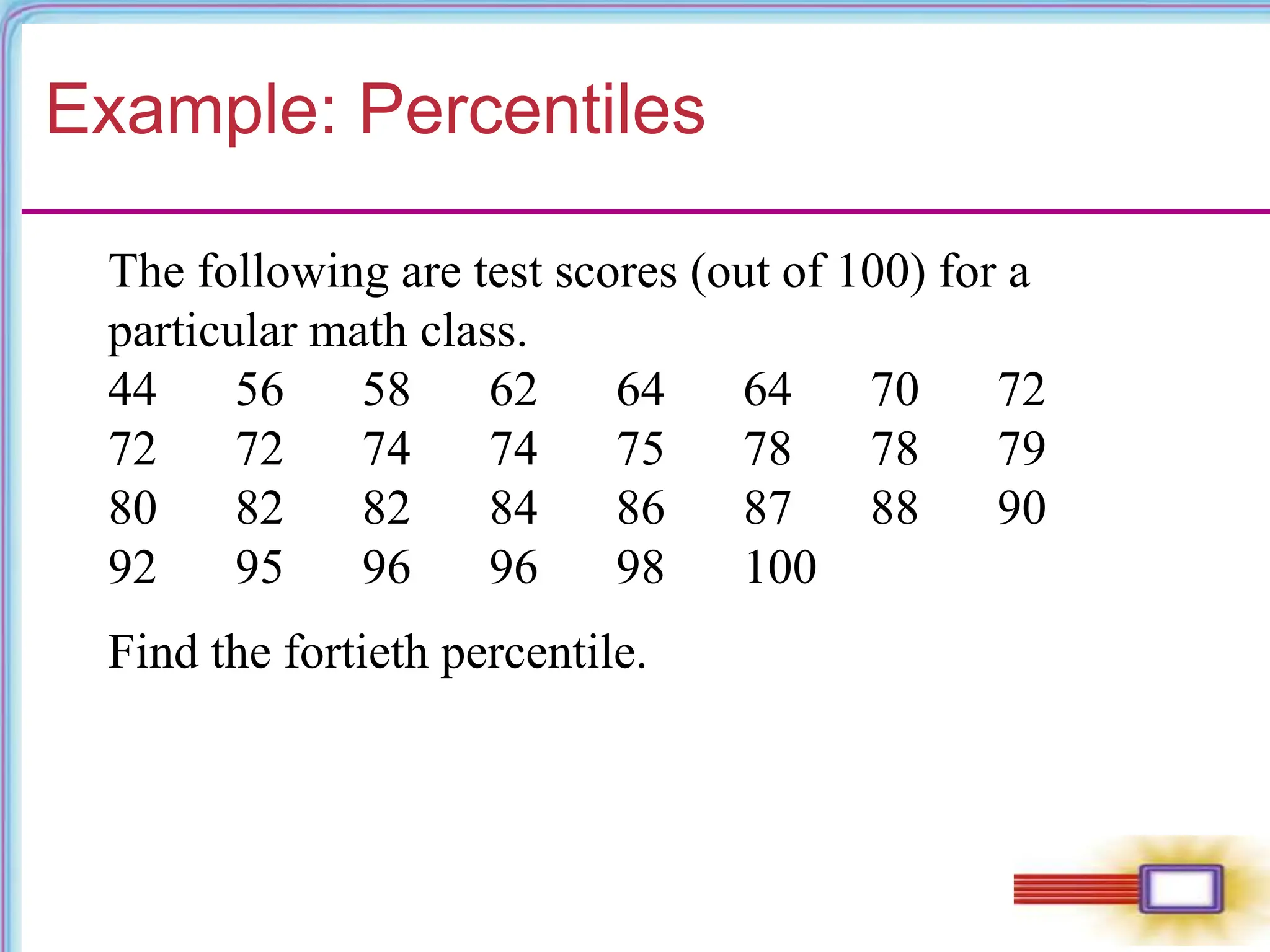 Example: Percentiles
The following are test scores (out of 100) for a
particular math class.
44 56 58 62 64 64 70 72
72 72 74 74 75 78 78 79
80 82 82 84 86 87 88 90
92 95 96 96 98 100
Find the fortieth percentile.
 