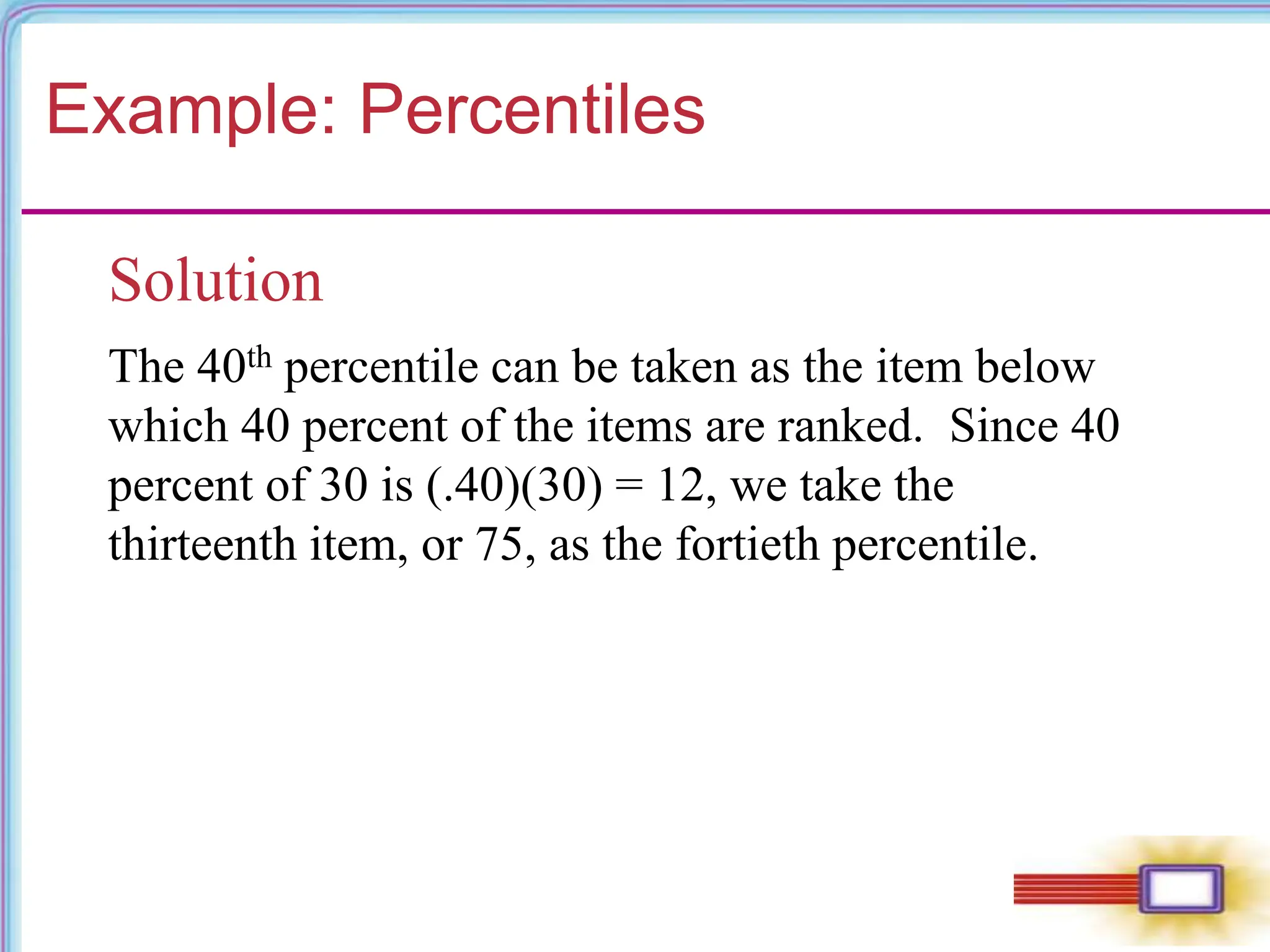 Example: Percentiles
Solution
The 40th percentile can be taken as the item below
which 40 percent of the items are ranked. Since 40
percent of 30 is (.40)(30) = 12, we take the
thirteenth item, or 75, as the fortieth percentile.
 