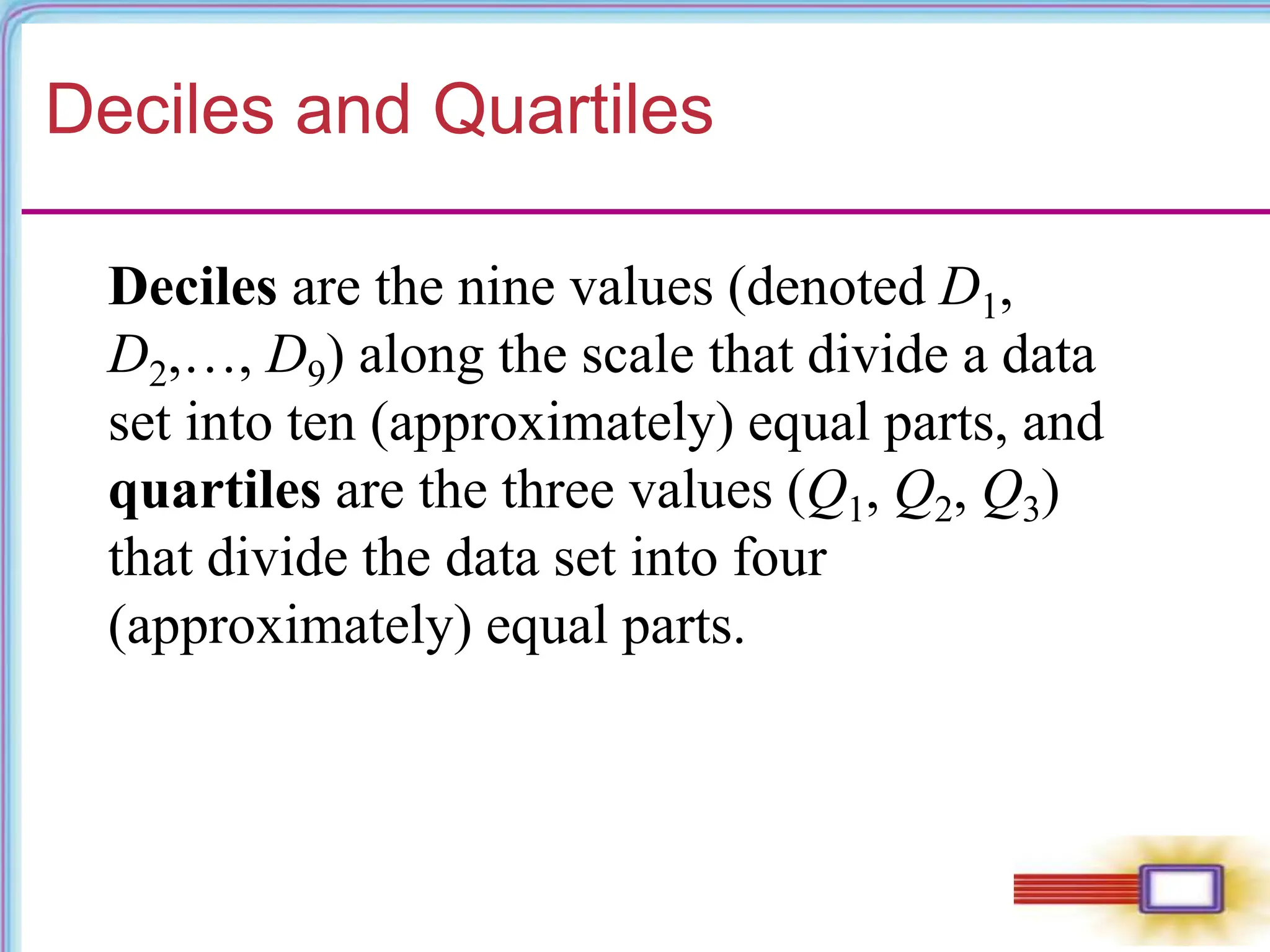 Deciles and Quartiles
Deciles are the nine values (denoted D1,
D2,…, D9) along the scale that divide a data
set into ten (approximately) equal parts, and
quartiles are the three values (Q1, Q2, Q3)
that divide the data set into four
(approximately) equal parts.
 