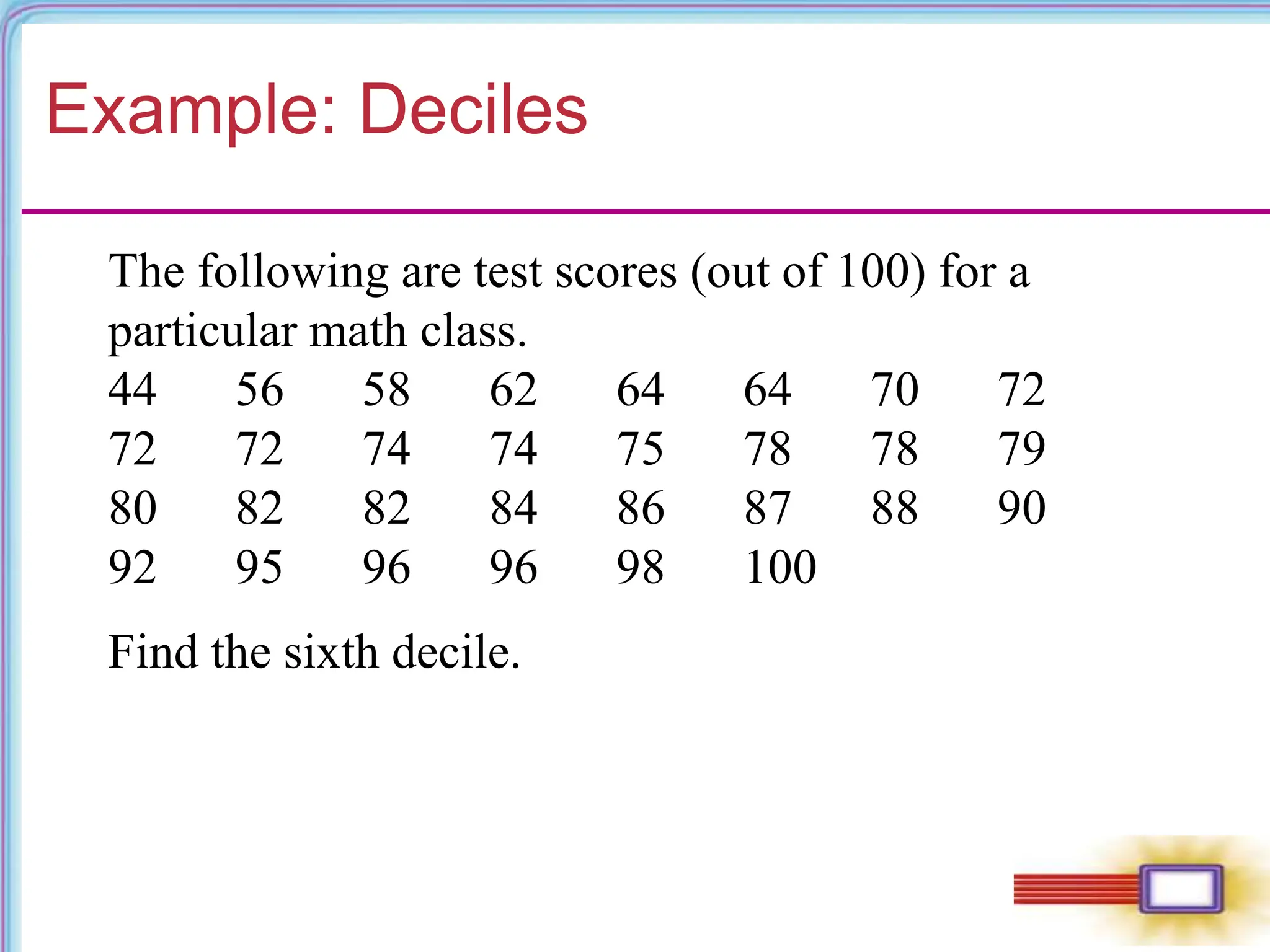 Example: Deciles
The following are test scores (out of 100) for a
particular math class.
44 56 58 62 64 64 70 72
72 72 74 74 75 78 78 79
80 82 82 84 86 87 88 90
92 95 96 96 98 100
Find the sixth decile.
 