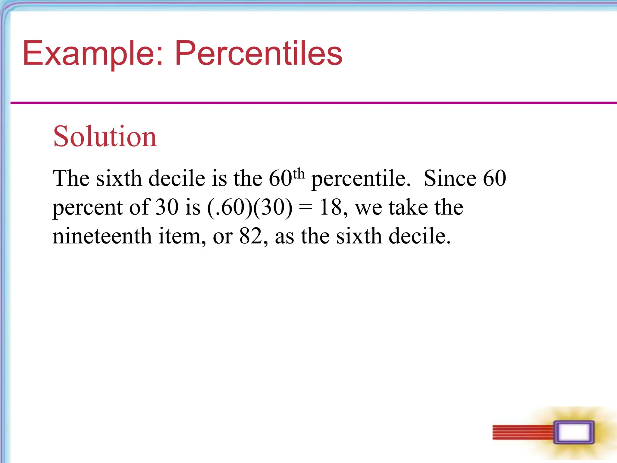 Example: Percentiles
Solution
The sixth decile is the 60th percentile. Since 60
percent of 30 is (.60)(30) = 18, we take the
nineteenth item, or 82, as the sixth decile.
 