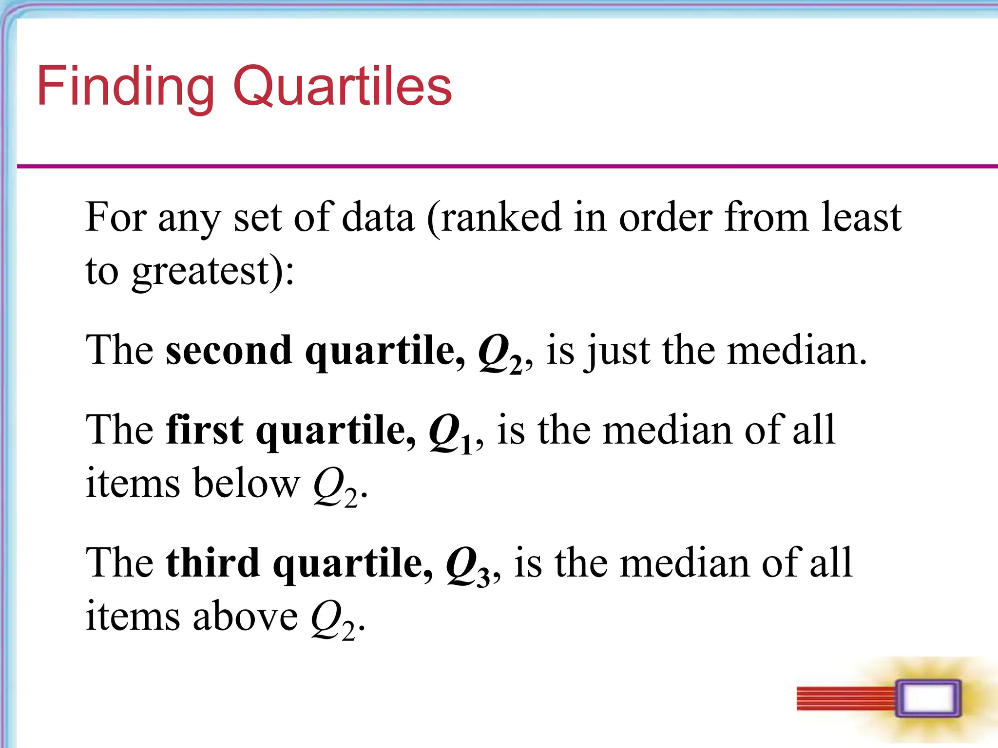 Finding Quartiles
For any set of data (ranked in order from least
to greatest):
The second quartile, Q2, is just the median.
The first quartile, Q1, is the median of all
items below Q2.
The third quartile, Q3, is the median of all
items above Q2.
 